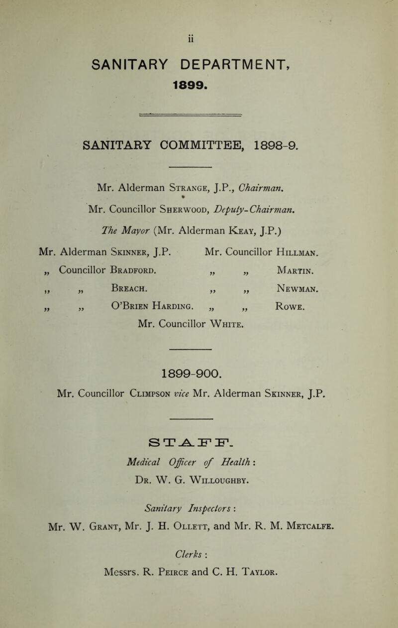 SANITARY DEPARTMENT, 1899. SANITARY COMMITTEE, 1898-9. Mr. Alderman Strange, J.P., Chairman. % Mr. Councillor Sherwood, Deputy-Chairman. The Mayor (Mr. Alderman Keay, J.P.) Mr. Alderman Skinner, J.P. Mr. Councillor Hillman. „ Councillor Bradford. „ „ Martin. „ „ Breach. „ „ Newman. „ „ O’Brien Harding. „ „ Rowe. Mr. Councillor White. 1899-900. Mr. Councillor Climpson vice Mr. Alderman Skinner, J.P. STAFF. Medical Officer of Health: Dr. W. G. Willoughby. Sanitary Inspectors : Mr. W. Grant, Mr. J. H. Ollett, and Mr. R. M. Metcalfe. Clerks : Messrs. R. Peirce and C. H. Taylor.