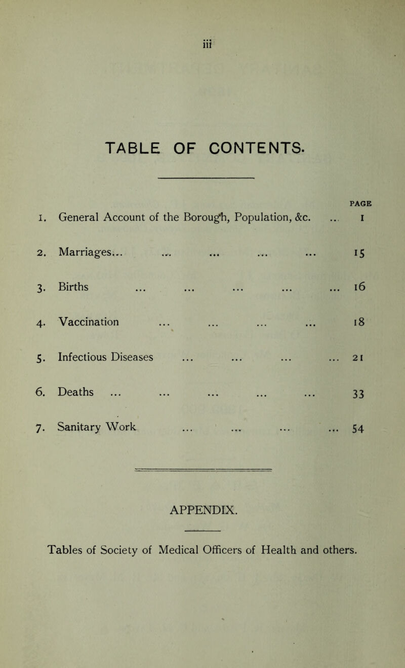 TABLE OF CONTENTS. PAGE 1. General Account of the Borough, Population, &c. ... i 2. Marriages,,. .... ... ... ... 15 3. Births ... ... ... ... ... 16 4. Vaccination ... ... ... ... 18 5. Infectious Diseases ... ... ... ... 21 6. Deaths ... ... ... ... ... 33 7. Sanitary Work ... ... ... ... 54 APPENDIX. Tables of Society of Medical Officers of Health and others.