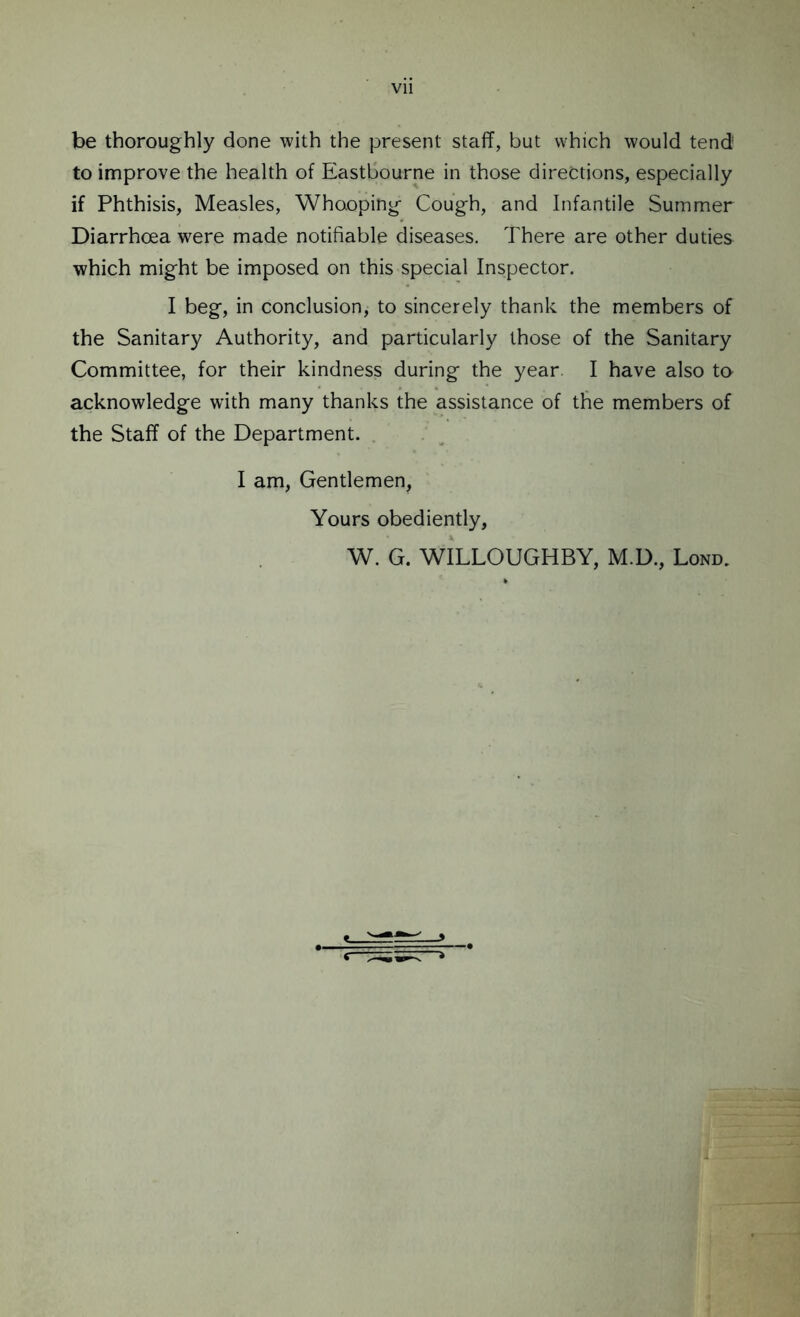 Vll be thoroughly done with the present staff, but which would tend to improve the health of Eastbourne in those directions, especially if Phthisis, Measles, Whooping Cough, and Infantile Summer Diarrhoea were made notifiable diseases. There are other duties which might be imposed on this special Inspector. I beg, in conclusion, to sincerely thank the members of the Sanitary Authority, and particularly those of the Sanitary Committee, for their kindness during the year. I have also to acknowledge with many thanks the assistance of the members of the Staff of the Department. I am, Gentlemen, Yours obediently, W. G. WILLOUGHBY, M.D., Lond.