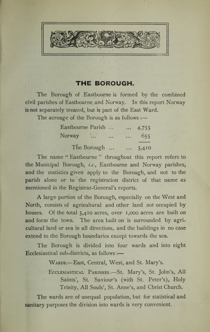 THE BOROUGH. The Borough of Eastbourne is formed by the combined civil parishes of Eastbourne and Norway. In this report Norway is not separately treated, but is part of the East Ward. The acreage of the Borough is as follows :— Eastbourne Parish ... ... 4,755 Norway ... ... ... 655 The Borough ... ... 5,410 The name “ Eastbourne ” throughout this report refers to the Municipal Borough, i.e., Eastbourne and Norway parishes, and the statistics given apply to the Borough, and not to the parish alone or to the registration district of that name as mentioned in the Registrar-General’s reports. A large portion of the Borough, especially on the West and North, consists of agricultural and other land not occupied by houses. Of the total 5,410 acres, over 1,000 acres are built on and form the town. The area built on is surrounded by agri- cultural land or sea in all directions, and the buildings in no case extend to the Borough boundaries except towards the sea. The Borough is divided into four wards and into eight Ecclesiastical sub-districts, as follows :— Wards.—East, Central, West, and St. Mary’s. Ecclesiastical Parishes.—St. Mary’s, St. John’s, All Saints’, St. Saviour’s (with St. Peter’s), Holy Trinity, All Souls’, St. Anne’s, and Christ Church. The wards are of unequal population, but for statistical and sanitary purposes the division into wards is very convenient.