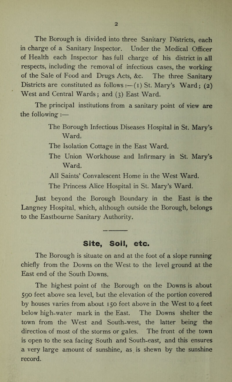 The Borough is divided into three Sanitary Districts, each in charge of a Sanitary Inspector. Under the Medical Officer of Health each Inspector has full charge of his district in all respects, including the removal of infectious cases, the working of the Sale of Food and Drugs Acts, &c. The three Sanitary Districts are constituted as follows:—(i) St. Mary’s Ward; (2) West and Central Wards; and (3) East Ward. The principal institutions from a sanitary point of view are the following :— The Borough Infectious Diseases Hospital in St. Mary’s Ward. The Isolation Cottage in the East Ward. The Union Workhouse and Infirmary in St. Mary’s Ward. All Saints’ Convalescent Home in the West Ward. The Princess Alice Hospital in St. Mary’s Ward. Just beyond the Borough Boundary in the East is the Langney Hospital, which, although outside the Borough, belongs to the Eastbourne Sanitary Authority. Site, Soil, etc. The Borough is situate on and at the foot of a slope running chiefly from the Downs on the West to the level ground at the East end of the South Downs. The highest point of ihe Borough on the Downs is about 590 feet above sea level, but the elevation of the portion covered by houses varies from about 150 feet above in the West to 4 feet below high-water mark in the East. The Downs shelter the town from the West and South-west, the latter being the direction of most of the storms or gales. The front of the town is open to the sea facing South and South-east, and this ensures a very large amount of sunshine, as is shewn by the sunshine record.