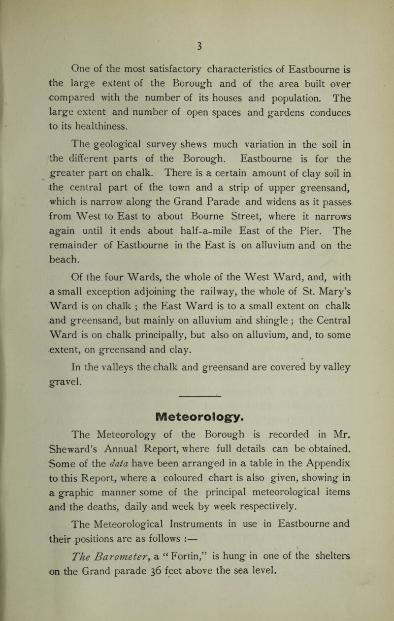 One of the most satisfactory characteristics of Eastbourne is the large extent of the Borough and of the area built over compared with the number of its houses and population. The large extent and number of open spaces and gardens conduces to its healthiness. The geological survey shews much variation in the soil in the different parts of the Borough. Eastbourne is for the greater part on chalk. There is a certain amount of clay soil in the central part of the town and a strip of upper greensand, which is narrow along the Grand Parade and widens as it passes from West to East to about Bourne Street, where it narrows again until it ends about half-a-mile East of the Pier. The remainder of Eastbourne in the East is on alluvium and on the beach. Of the four Wards, the whole of the West Ward, and, with a small exception adjoining the railway, the whole of St. Mary’s Ward is on chalk ; the East Ward is to a small extent on chalk and greensand, but mainly on alluvium and shingle; the Central Ward is on chalk principally, but also on alluvium, and, to some •extent, on greensand and clay. In the valleys the chalk and greensand are covered by valley gravel. Meteorology. The Meteorology of the Borough is recorded in Mr. Sheward’s Annual Report, where full details can be obtained. Some of the data have been arranged in a table in the Appendix to this Report, where a coloured chart is also given, showing in a graphic manner some of the principal meteorological items and the deaths, daily and week by week respectively. The Meteorological Instruments in use in Eastbourne and their positions are as follows :— The Barometer, a “ Fortin,” is hung in one of the shelters on the Grand parade 36 feet above the sea level.