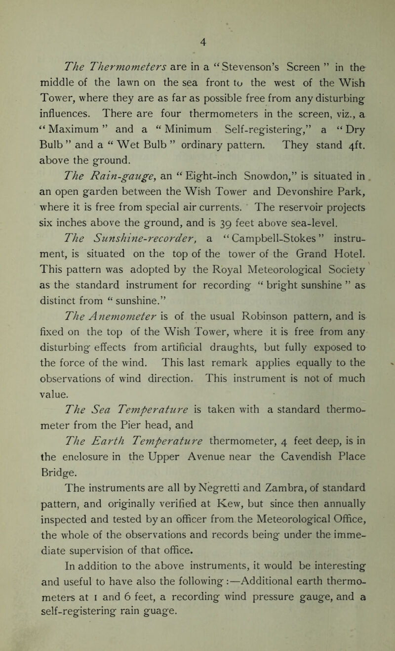 The Thermometers are in a “ Stevenson’s Screen ” in the middle of the lawn on the sea front to the west of the Wish Tower, where they are as far as possible free from any disturbing influences. There are four thermometers in the screen, viz., a “ Maximum ” and a “ Minimum Self-registering,” a “ Dry Bulb” and a “ Wet Bulb ” ordinary pattern. They stand 4ft. above the ground. The Rain-gauge, an “ Eight-inch Snowdon,” is situated in an open garden between the Wish Tower and Devonshire Park, where it is free from special air currents. The reservoir projects six inches above the ground, and is 39 feet above sea-level. The Sunshine-recorder, a “ Campbell-Stokes ” instru- ment, is situated on the top of the tower of the Grand Hotel. This pattern was adopted by the Royal Meteorological Society as the standard instrument for recording “ bright sunshine ” as distinct from “ sunshine.” The Anemometer is of the usual Robinson pattern, and is fixed on the top of the Wish Tower, where it is free from any disturbing effects from artificial draughts, but fully exposed to the force of the wind. This last remark applies equally to the observations of wind direction. This instrument is not of much value. The Sea Temperature is taken with a standard thermo- meter from the Pier head, and The Earth Temperature thermometer, 4 feet deep, is in the enclosure in the Upper Avenue near the Cavendish Place Bridge. The instruments are all by Negretti and Zambra, of standard pattern, and originally verified at Kew, but since then annually inspected and tested by an officer from the Meteorological Office, the whole of the observations and records being under the imme- diate supervision of that office. In addition to the above instruments, it would be interesting and useful to have also the following:—Additional earth thermo- meters at 1 and 6 feet, a recording wind pressure gauge, and a self-registering rain guage.