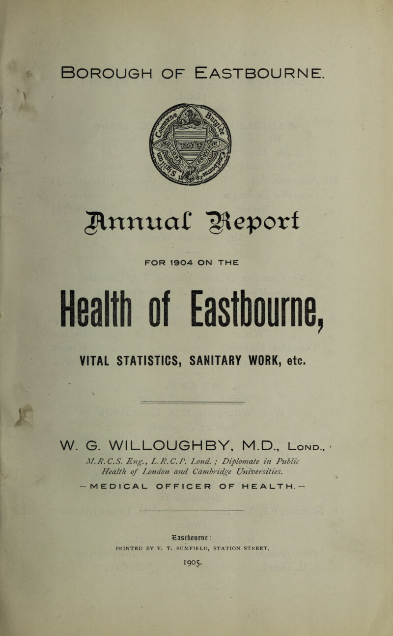 Borough of Eastbourne. Jlrtnuaf Report FOR 1904 ON THE Health of Eastbourne, VITAL STATISTICS, SANITARY WORK, etc. W. G. WILLOUGHBY, M.D., Lond.. Jlf.R.C.S. EngL.R.C.P. Lond. ; Diplomate in Public Health of London and Cambridge Universities. — MEDICAL OFFICER OF HEALTH.— lEastfcourne: PRINTED BY V. T. SUM FIELD, STATION STREET,