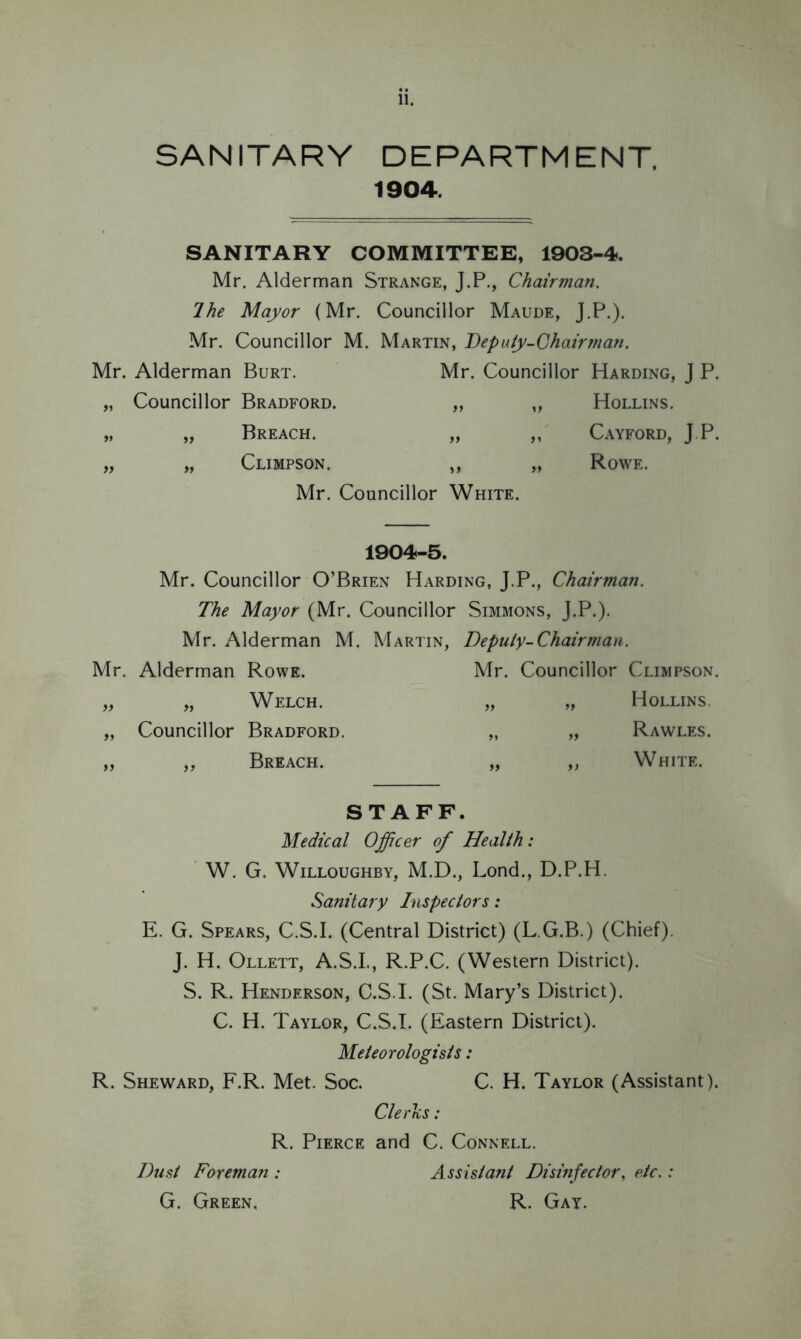 SANITARY DEPARTMENT, 1904. SANITARY COMMITTEE, 1903-4. Mr. Alderman Strange, J.P., Chairman. 7he Mayor (Mr. Councillor Maude, J.P.). Mr. Councillor M. Martin, Deputy-Chairman. Mr. Alderman Burt. Mr. Councillor Harding, J P. „ Councillor Bradford. „ „ Hollins. „ „ Breach. „ „ Cayford, J.P. „ „ Climpson. „ „ Rowe. Mr. Councillor White. 1904-5. Mr. Councillor O’Brien Harding, J.P., Chairman. The Mayor (Mr. Councillor Simmons, J.P.). Mr. Alderman M. Martin, Deputy-Chair man. Mr. Alderman Rowe. Mr. Councillor Climpson. Welch. » ft Hollins. Councillor Bradford. tt tt Rawles. yy Breach. tt t) White. STAFF. Medical Officer of Health: W. G. Willoughby, M.D., Lond., D.P.H. Sanitary Inspectors: E. G. Spears, C.S.I. (Central District) (L.G.B.) (Chief). J. H. Ollett, A.S.I., R.P.C. (Western District). S. R. Henderson, C.S.I. (St. Mary’s District). C. H. Taylor, C.S.I. (Eastern District). Meteorologists: R. Sheward, F.R. Met. Soc. C. H. Taylor (Assistant). Clerks: R. Pierce and C. Connell. Dust Foreman : Assistant Disinfector, etc.: G. Green, R. Gay.