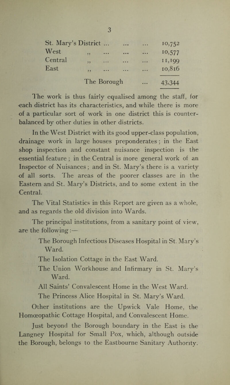 St. Mary’s District ... West ,, Central ,, East 10,752 io,577 1 r»T99 10,816 The Borough ... 43>344 The work is thus fairly equalised among the staff, for •each district has its characteristics, and while there is more of a particular sort of work in one district this is counter- balanced by other duties in other districts. In the West District with its good upper-class population, drainage work in large houses preponderates ; in the East shop inspection and constant nuisance inspection is the essential feature ; in the Central is more general work of an Inspector of Nuisances; and in St. Mary’s there is a variety of all sorts. The areas of the poorer classes are in the Eastern and St. Mary’s Districts, and to some extent in the Central. The Vital Statistics in this Report are given as a whole, and as regards the old division into Wards. The principal institutions, from a sanitary point of view, are the following :— The Borough Infectious Diseases Hospital in St. Mary’s Ward. The Isolation Cottage in the East Ward. The Union Workhouse and Infirmary in St. Mary’s Ward. All Saints’ Convalescent Home in the West Ward. The Princess Alice Hospital in St. Mary’s Ward. Other institutions are the Upwick Vale Home, the Homoeopathic Cottage Hospital, and Convalescent Home. Just beyond the Borough boundary in the East is the Langney Hospital for Small Pox, which, although outside the Borough, belongs to the Eastbourne Sanitary Authority.