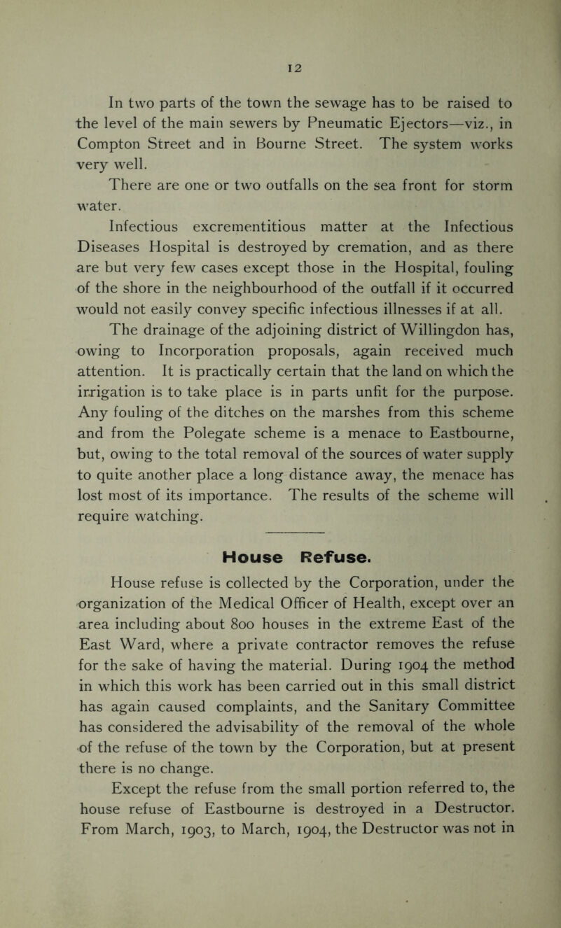2 In two parts of the town the sewage has to be raised to the level of the main sewers by Pneumatic Ejectors—viz., in Compton Street and in Bourne Street. The system works very well. There are one or two outfalls on the sea front for storm water. Infectious excrementitious matter at the Infectious Diseases Hospital is destroyed by cremation, and as there are but very few cases except those in the Hospital, fouling of the shore in the neighbourhood of the outfall if it occurred would not easily convey specific infectious illnesses if at all. The drainage of the adjoining district of Willingdon has, owing to Incorporation proposals, again received much attention. It is practically certain that the land on which the irrigation is to take place is in parts unfit for the purpose. Any fouling of the ditches on the marshes from this scheme and from the Polegate scheme is a menace to Eastbourne, but, owing to the total removal of the sources of water supply to quite another place a long distance away, the menace has lost most of its importance. The results of the scheme will require watching. House Refuse. House refuse is collected by the Corporation, under the organization of the Medical Officer of Health, except over an area including about 800 houses in the extreme East of the East Ward, where a private contractor removes the refuse for the sake of having the material. During 1904 the method in which this work has been carried out in this small district has again caused complaints, and the Sanitary Committee has considered the advisability of the removal of the whole of the refuse of the town by the Corporation, but at present there is no change. Except the refuse from the small portion referred to, the house refuse of Eastbourne is destroyed in a Destructor. From March, 1903, to March, 1904, the Destructor was not in