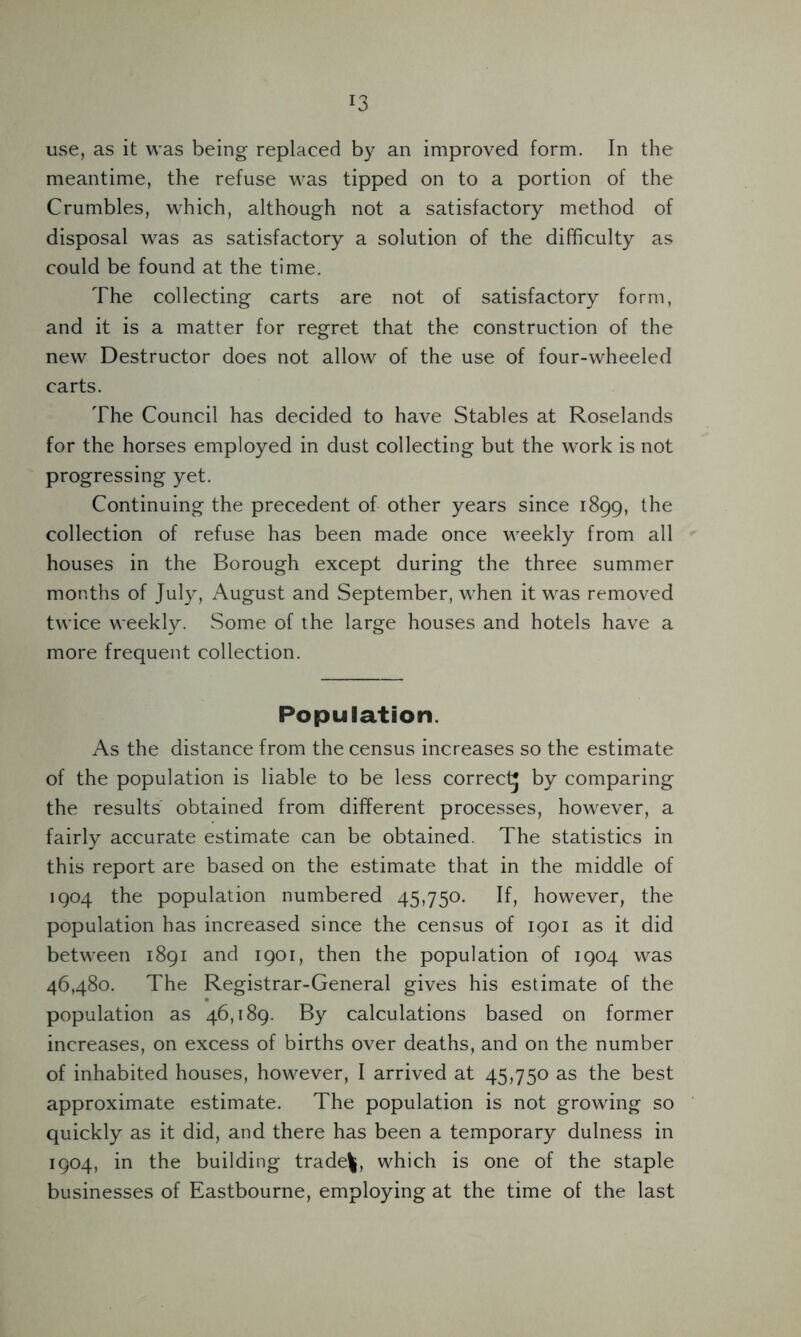 *3 use, as it was being replaced by an improved form. In the meantime, the refuse was tipped on to a portion of the Crumbles, which, although not a satisfactory method of disposal was as satisfactory a solution of the difficulty as could be found at the time. The collecting carts are not of satisfactory form, and it is a matter for regret that the construction of the new Destructor does not allow of the use of four-wheeled carts. The Council has decided to have Stables at Roselands for the horses employed in dust collecting but the work is not progressing yet. Continuing the precedent of other years since 1899, the collection of refuse has been made once weekly from all houses in the Borough except during the three summer months of July, August and September, when it was removed twice weekly. Some of the large houses and hotels have a more frequent collection. Population. As the distance from the census increases so the estimate of the population is liable to be less correct^ by comparing the results obtained from different processes, however, a fairly accurate estimate can be obtained. The statistics in this report are based on the estimate that in the middle of 1904 the population numbered 45,750. If, however, the population has increased since the census of 1901 as it did between 1891 and 1901, then the population of 1904 was 46,480. The Registrar-General gives his estimate of the population as 46,189. By calculations based on former increases, on excess of births over deaths, and on the number of inhabited houses, however, I arrived at 45,750 as the best approximate estimate. The population is not growing so quickly as it did, and there has been a temporary dulness in 1904, in the building traded, which is one of the staple businesses of Eastbourne, employing at the time of the last