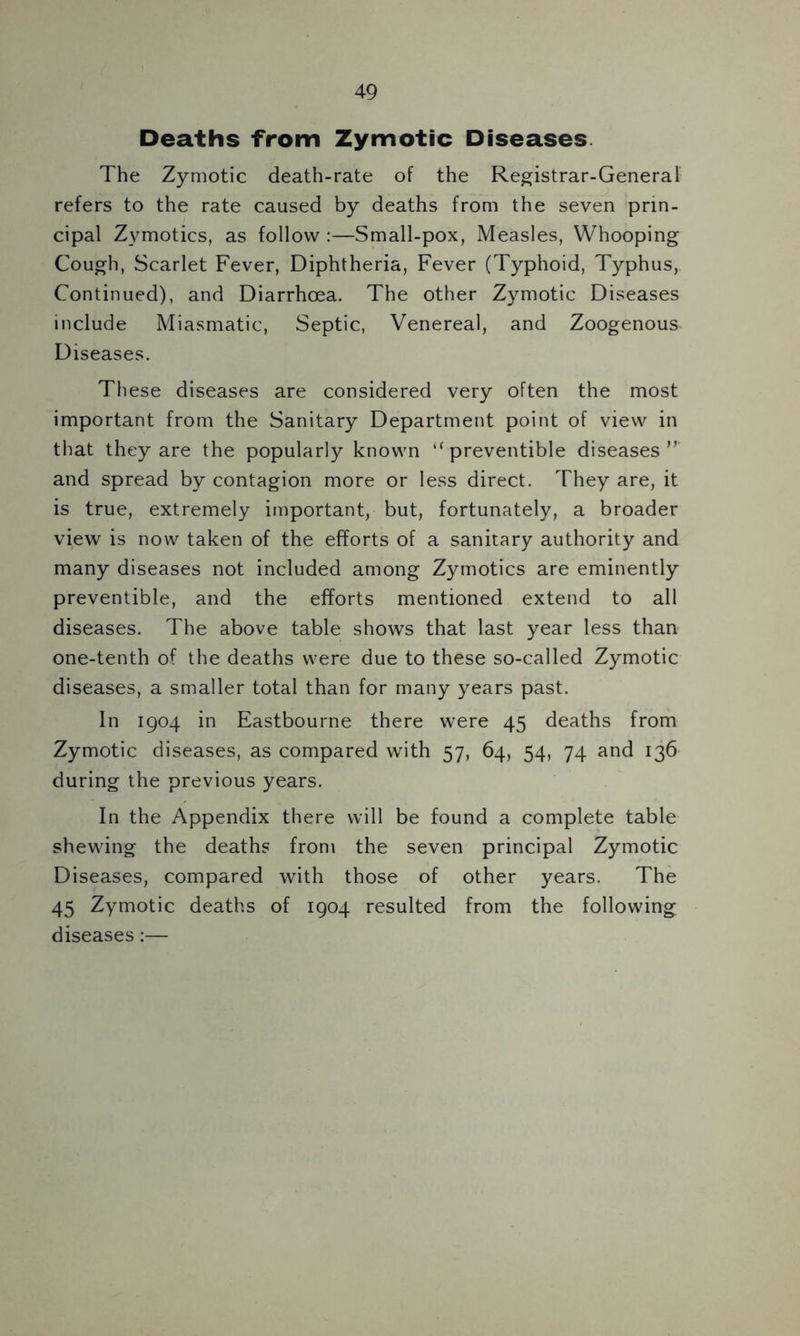 Deaths from Zymotic Diseases The Zymotic death-rate of the Registrar-General refers to the rate caused by deaths from the seven prin- cipal Zymotics, as follow :—Small-pox, Measles, Whooping Cough, Scarlet Fever, Diphtheria, Fever (Typhoid, Typhus, Continued), and Diarrhoea. The other Zymotic Diseases include Miasmatic, Septic, Venereal, and Zoogenous Diseases. These diseases are considered very often the most important from the Sanitary Department point of view in that they are the popularly known ‘‘preventible diseases and spread by contagion more or less direct. They are, it is true, extremely important, but, fortunately, a broader view is now taken of the efforts of a sanitary authority and many diseases not included among Zymotics are eminently preventible, and the efforts mentioned extend to all diseases. The above table shows that last year less than one-tenth of the deaths were due to these so-called Zymotic diseases, a smaller total than for many years past. In 1904 in Eastbourne there were 45 deaths from Zymotic diseases, as compared with 57, 64, 54, 74 and 136 during the previous years. In the Appendix there will be found a complete table shewing the deaths from the seven principal Zymotic Diseases, compared with those of other years. The 45 Zymotic deaths of 1904 resulted from the following diseases:—
