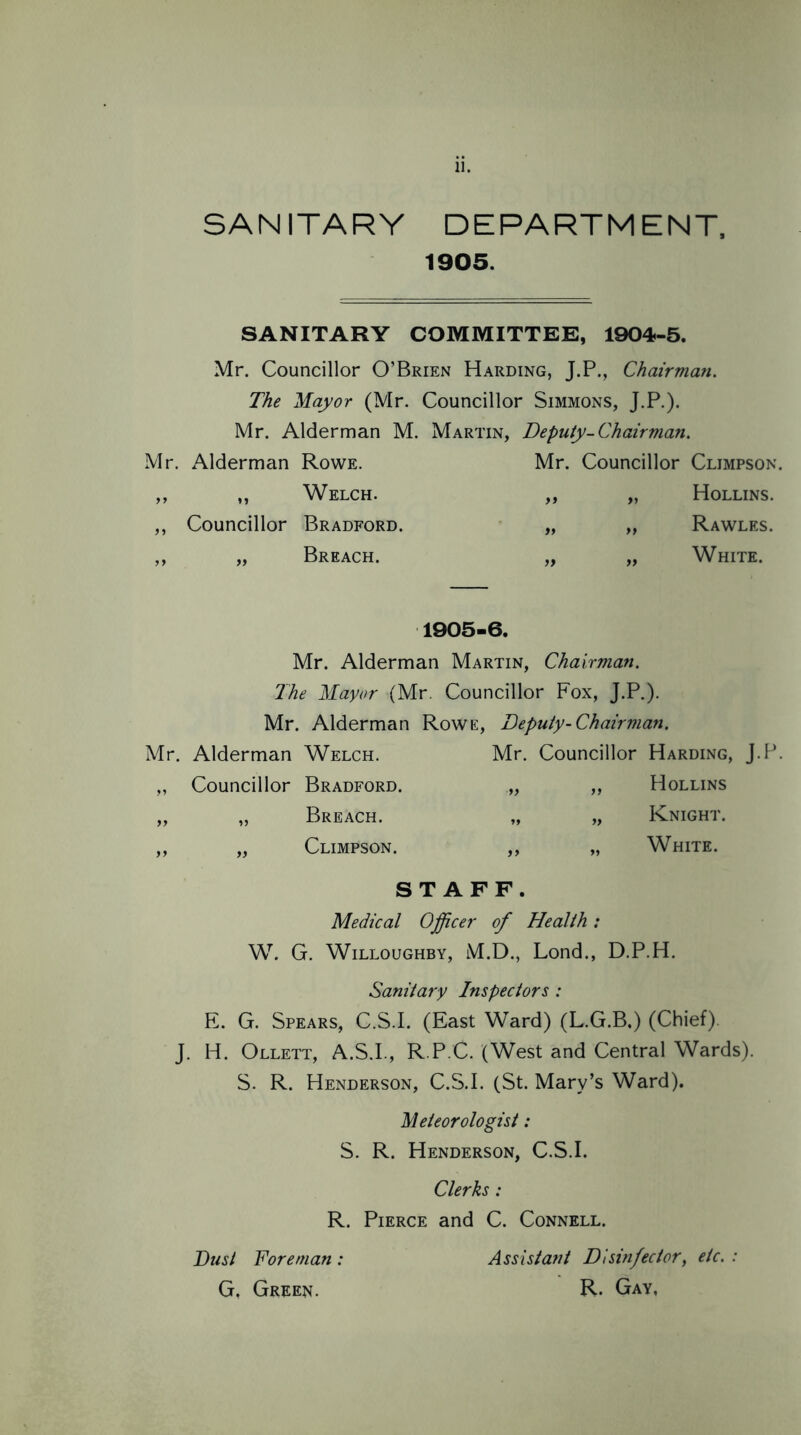 SANITARY DEPARTMENT, 1905. SANITARY COMMITTEE, 1904-5. Mr. Councillor O’Brien Harding, J.P., Chairman. The Mayor (Mr. Councillor Simmons, J.P.). Mr. Alderman M. Martin, Deputy-Chairman. Mr. Alderman Rowe. Mr. Councillor Cljmpson. ,, ,, Welch. ,, „ Hollins. Councillor Bradford. Breach. Rawles. White. 1905-6. Mr. Alderman Martin, Chairman. The Mayor (Mr. Councillor Fox, J.P.). Mr. Alderman Rowe, Deputy-Chairman. Mr. Alderman Welch. Mr. Councillor Harding, J.P. „ Councillor Bradford. „ „ Hollins „ „ Breach. „ „ Knight. „ „ Climpson. ,, „ White. STAFF. Medical Officer of Health: W. G. Willoughby, M.D., Lond., D.P.H. Sanitary Inspectors : E. G. Spears, C.S.I, (East Ward) (L.G.B.) (Chief). J. H. Ollett, A.S.I., R.P.C. (West and Central Wards). S. R. Henderson, C.S.I. (St. Mary’s Ward). Meteorologist: S. R. Henderson, C.S.I. Clerks: R. Pierce and C. Connell. Dust Foreman: G, Green. Assistant Disinfector, etc. R. Gay,