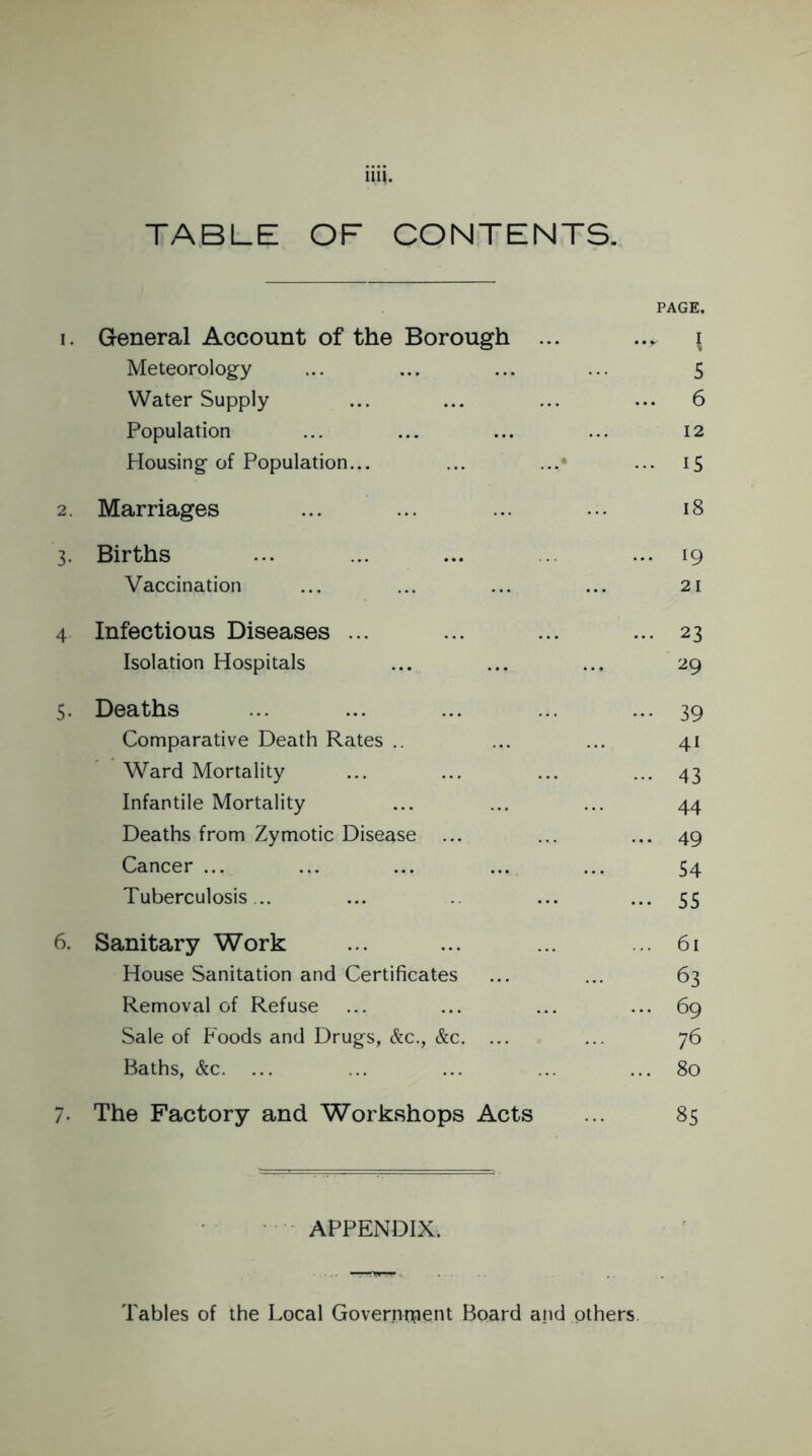 111*. TABLE OF CONTENTS. PAGE. 1. General Account of the Borough ... \ Meteorology ... ... ... ... 5 Water Supply ... ... ... ... 6 Population ... ... ... ... 12 Housing of Population... ... ... ... 15 2. Marriages ... ... ... ••• 18 3. Births ... ... ... ... ... 19 Vaccination ... ... ... ... 21 4 Infectious Diseases ... ... ... ... 23 Isolation Hospitals ... ... ... 29 5. Deaths ... ... ... ... ... 39 Comparative Death Rates .. ... ... 41 Ward Mortality ... ... ... ... 43 Infantile Mortality ... ... ... 44 Deaths from Zymotic Disease ... ... ... 49 Cancer ... ... ... ... ... 54 Tuberculosis .. ... ... ... 55 6. Sanitary Work ... ... ... ... 61 House Sanitation and Certificates ... ... 63 Removal of Refuse ... ... ... ... 69 Sale of Foods and Drugs, &c., &c. ... ... 76 Baths, &c. ... ... ... ... ... 80 7. The Factory and Workshops Acts 85 APPENDIX. Tables of the Local Government Board and others.