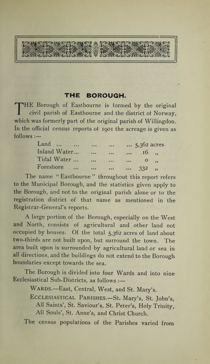 THE BOROUGH. HE Borough of Eastbourne is formed by the original 1 civil parish of Eastbourne and the district of Norway, which was formerly part of the original parish of Willingdon. In the official census reports of 1901 the acreage is given as follows :— Land ... 5,362 acres Inland Water 16 „ Tidal Water o ,, Foreshore 332 ,, The name “ Eastbourne ” throughout this report refers to the Municipal Borough, and the statistics given apply to the Borough, and not to the original parish alone or to the registration district of that name as mentioned in the Registrar-General's reports. A large portion of the Borough, especially on the West and North, consists of agricultural and other land not occupied by houses. Of the total 5,362 acres of land about two-thirds are not built upon, but surround the town. The area built upon is surrounded by agricultural land or sea in all directions, and the buildings do not extend to the Borough boundaries except towards the sea. The Borough is divided into four Wards and into nine Ecclesiastical Sub-Districts, as follows :— WARDS.—East, Central, West, and St. Mary’s. Ecclesiastical Parishes.—St. Mary’s, St. John’s, All Saints’, St. Saviour’s, St. Peter’s, Holy Trinity,, All Souls’, St. Anne’s, and Christ Church. The census populations of the Parishes varied from