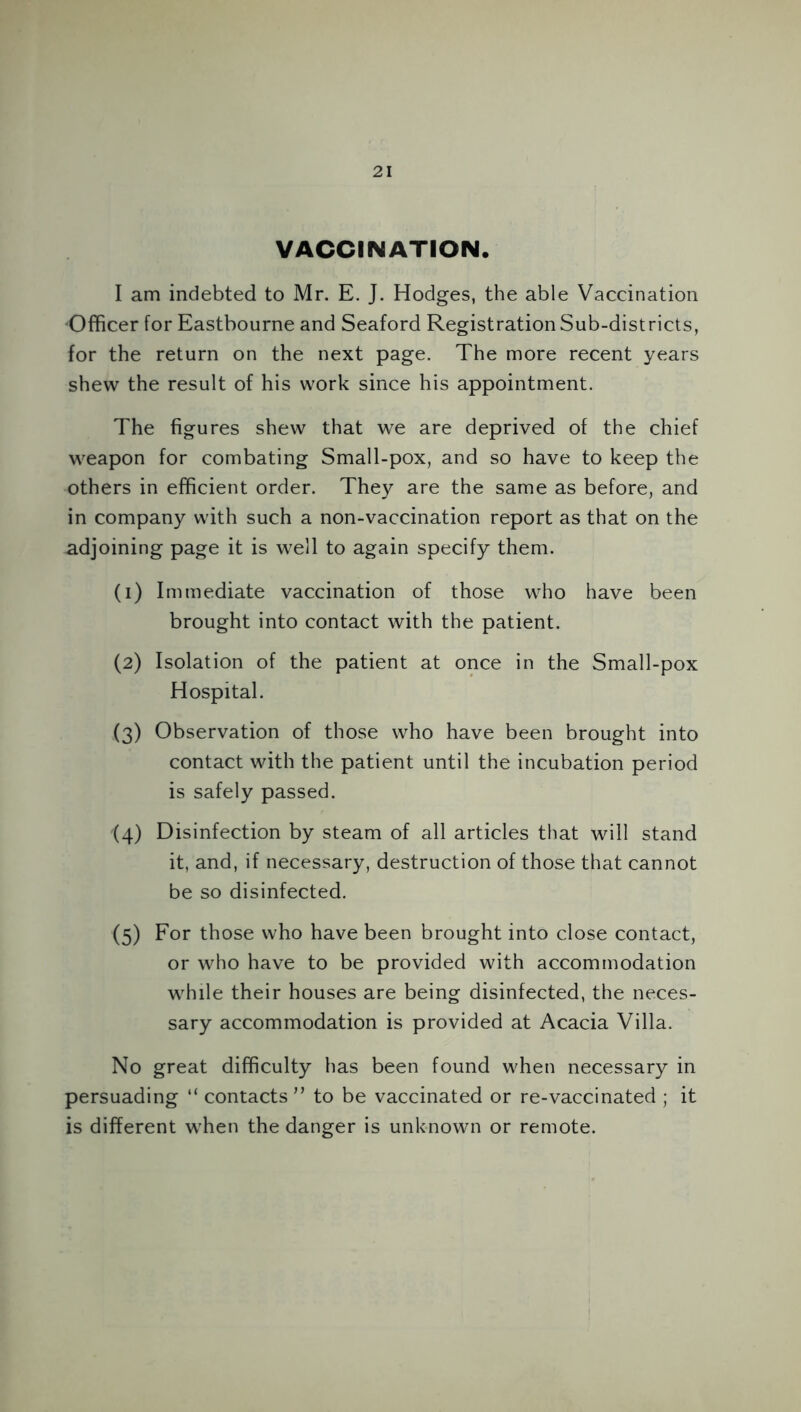 VACCINATION. I am indebted to Mr. E. J. Hodges, the able Vaccination Officer for Eastbourne and Seaford Registration Sub-districts, for the return on the next page. The more recent years shew the result of his work since his appointment. The figures shew that we are deprived of the chief weapon for combating Small-pox, and so have to keep the others in efficient order. They are the same as before, and in company with such a non-vaccination report as that on the adjoining page it is well to again specify them. (1) Immediate vaccination of those who have been brought into contact with the patient. (2) Isolation of the patient at once in the Small-pox Hospital. (3) Observation of those who have been brought into contact with the patient until the incubation period is safely passed. (4) Disinfection by steam of all articles that will stand it, and, if necessary, destruction of those that cannot be so disinfected. (5) For those who have been brought into close contact, or who have to be provided with accommodation while their houses are being disinfected, the neces- sary accommodation is provided at Acacia Villa. No great difficulty has been found when necessary in persuading “ contacts ” to be vaccinated or re-vaccinated ; it is different when the danger is unknown or remote.