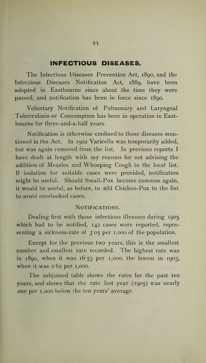 INFECTIOUS DISEASES. The Infectious Diseases Prevention Act, 1890, and the Infectious Diseases Notification Act, 1889, have been adopted in Eastbourne since about the time they were passed, and notification has been in force since 1890. Voluntary Notification of Pulmonary and Laryngeal Tuberculosis or Consumption has been in operation in East- bourne for three-and-a-half years. Notification is otherwise confined to those diseases men- tioned in the Act. In 1902 Varicella was temporarily added, but was again removed from the list. In previous reports I have dealt at length with my reasons for not advising the addition of Measles and Whooping Cough to the local list. If isolation for suitable cases were provided, notification might be useful. Should Small-Pox become common again, it would be useful, as before, to 2dd Chicken-Pox to the list to avoid overlooked cases. Notifications. Dealing first with those infectious illnesses during 1905 which had to be notified, 142 cases were reported, repre- senting a sickness-rate of 3 05 per 1,000 of the population. Except for the previous two years, this is the smallest number and smallest rate recorded. The highest rate was in 1890, when it was 16*53 per 1,000, the lowest in 1903, when it was 2 62 per 1,000. The subjoined table shows the rates for the past ten years, and shows that the rate last year (1905) was nearly one per 1,000 below the ten years’ average.