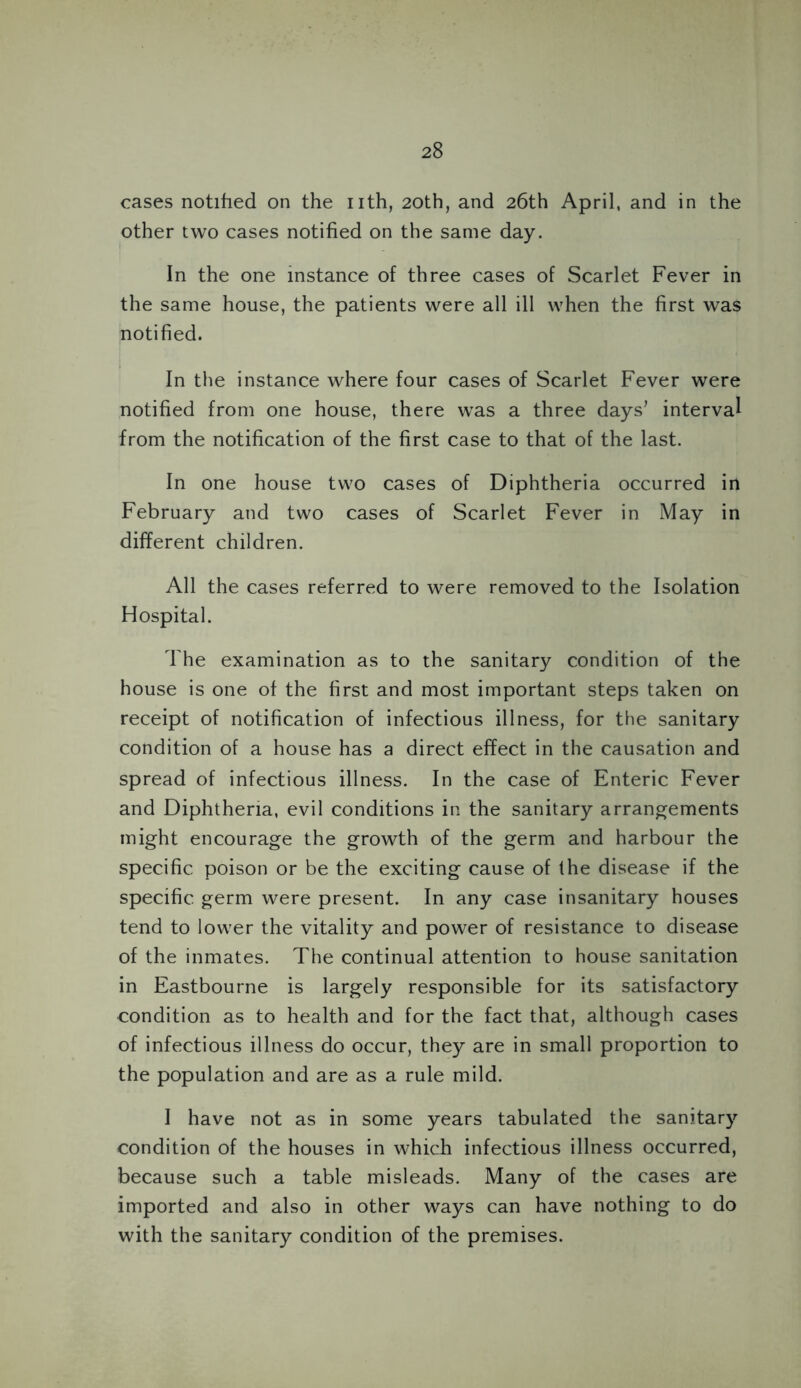 cases notified on the nth, 20th, and 26th April, and in the other two cases notified on the same day. In the one instance of three cases of Scarlet Fever in the same house, the patients were all ill when the first was notified. In the instance where four cases of Scarlet Fever were notified from one house, there was a three days’ interval from the notification of the first case to that of the last. In one house two cases of Diphtheria occurred in February and two cases of Scarlet Fever in May in different children. All the cases referred to were removed to the Isolation Hospital. The examination as to the sanitary condition of the house is one of the first and most important steps taken on receipt of notification of infectious illness, for the sanitary condition of a house has a direct effect in the causation and spread of infectious illness. In the case of Enteric Fever and Diphtheria, evil conditions in the sanitary arrangements might encourage the growth of the germ and harbour the specific poison or be the exciting cause of the disease if the specific germ were present. In any case insanitary houses tend to lower the vitality and power of resistance to disease of the inmates. The continual attention to house sanitation in Eastbourne is largely responsible for its satisfactory condition as to health and for the fact that, although cases of infectious illness do occur, they are in small proportion to the population and are as a rule mild. I have not as in some years tabulated the sanitary condition of the houses in which infectious illness occurred, because such a table misleads. Many of the cases are imported and also in other ways can have nothing to do with the sanitary condition of the premises.
