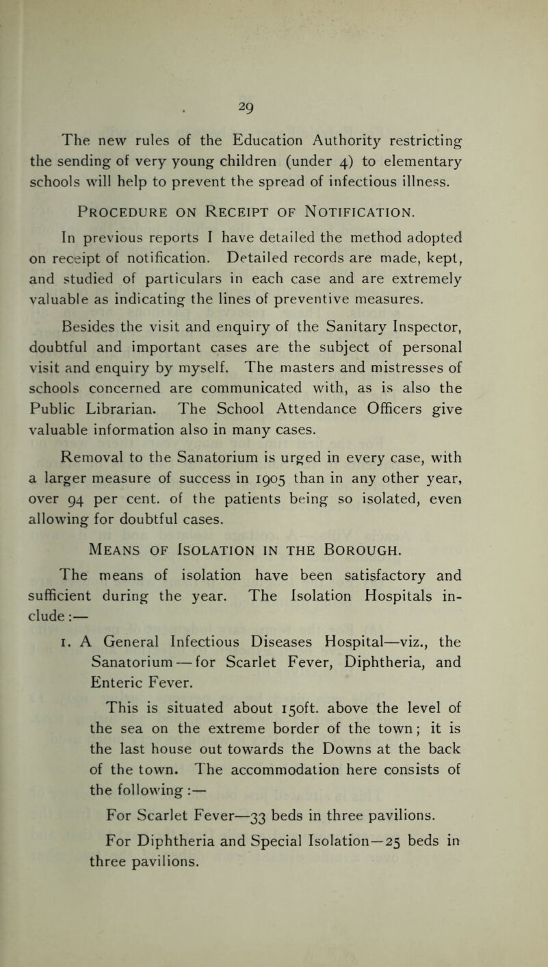The new rules of the Education Authority restricting the sending of very young children (under 4) to elementary schools will help to prevent the spread of infectious illness. Procedure on Receipt of Notification. In previous reports I have detailed the method adopted on receipt of notification. Detailed records are made, kept, and studied of particulars in each case and are extremely valuable as indicating the lines of preventive measures. Besides the visit and enquiry of the Sanitary Inspector, doubtful and important cases are the subject of personal visit and enquiry by myself. The masters and mistresses of schools concerned are communicated with, as is also the Public Librarian. The School Attendance Officers give valuable information also in many cases. Removal to the Sanatorium is urged in every case, with a larger measure of success in 1905 than in any other year, over 94 per cent, of the patients being so isolated, even allowing for doubtful cases. Means of Isolation in the Borough. The means of isolation have been satisfactory and sufficient during the year. The Isolation Hospitals in- clude :— 1. A General Infectious Diseases Hospital—viz., the Sanatorium — for Scarlet Fever, Diphtheria, and Enteric Fever. This is situated about 150ft. above the level of the sea on the extreme border of the town; it is the last house out towards the Downs at the back of the town. The accommodation here consists of the following :— For Scarlet Fever—33 beds in three pavilions. For Diphtheria and Special Isolation—25 beds in three pavilions.