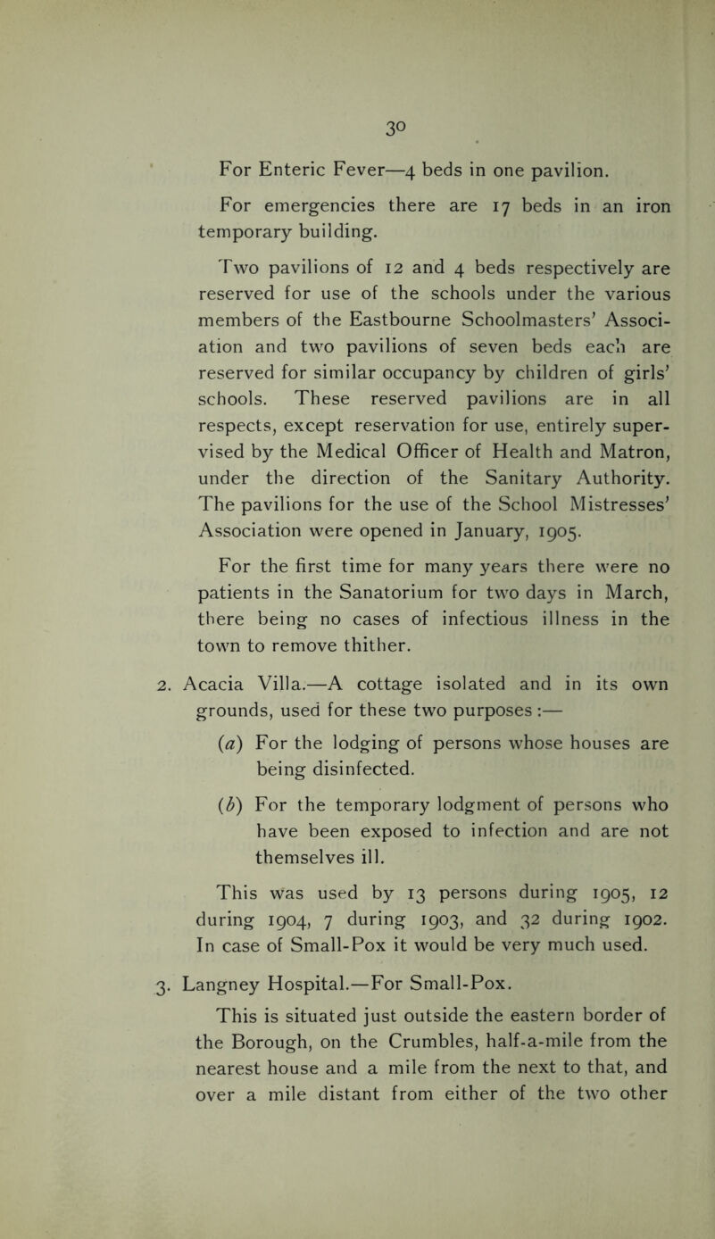 For Enteric Fever—4 beds in one pavilion. For emergencies there are 17 beds in an iron temporary building. Two pavilions of 12 and 4 beds respectively are reserved for use of the schools under the various members of the Eastbourne Schoolmasters’ Associ- ation and two pavilions of seven beds each are reserved for similar occupancy by children of girls’ schools. These reserved pavilions are in all respects, except reservation for use, entirely super- vised by the Medical Officer of Health and Matron, under the direction of the Sanitary Authority. The pavilions for the use of the School Mistresses’ Association were opened in January, 1905. For the first time for many years there were no patients in the Sanatorium for two days in March, there being no cases of infectious illness in the town to remove thither. 2. Acacia Villa.—A cottage isolated and in its own grounds, used for these two purposes:— (a) For the lodging of persons whose houses are being disinfected. (b) For the temporary lodgment of persons who have been exposed to infection and are not themselves ill. This was used by 13 persons during 1905, 12 during 1904, 7 during 1903, and 32 during 1902. In case of Small-Pox it would be very much used. 3. Langney Hospital.—For Small-Pox. This is situated just outside the eastern border of the Borough, on the Crumbles, half-a-mile from the nearest house and a mile from the next to that, and over a mile distant from either of the two other