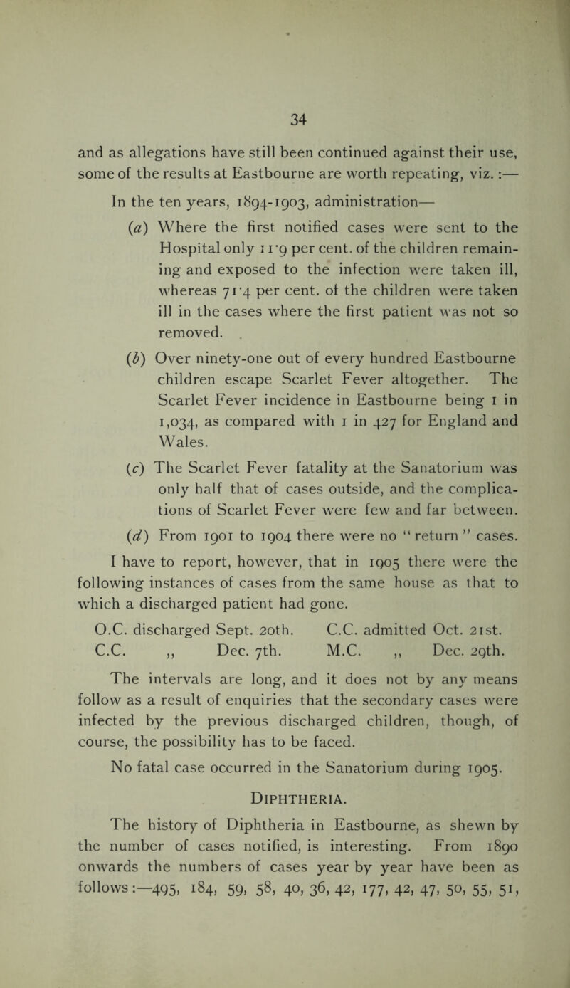and as allegations have still been continued against their use, some of the results at Eastbourne are worth repeating, viz.:— In the ten years, 1894-1903, administration— {a) Where the first notified cases were sent to the Hospital only 11*9 per cent, of the children remain- ing and exposed to the infection were taken ill, whereas 71^4 per cent, of the children were taken ill in the cases where the first patient was not so removed. (b) Over ninety-one out of every hundred Eastbourne children escape Scarlet Fever altogether. The Scarlet Fever incidence in Eastbourne being 1 in 1,034, as compared with 1 in 427 for England and Wales. (c) The Scarlet Fever fatality at the Sanatorium was only half that of cases outside, and the complica- tions of Scarlet Fever were few and far between. (d) From 1901 to 1904 there were no “ return ” cases. I have to report, however, that in 1905 there were the following instances of cases from the same house as that to which a discharged patient had gone. O.C. discharged Sept. 20th. C.C. admitted Oct. 21st. C.C. ,, Dec. 7th. M.C. ,, Dec. 29th. The intervals are long, and it does not by any means follow as a result of enquiries that the secondary cases were infected by the previous discharged children, though, of course, the possibility has to be faced. No fatal case occurred in the Sanatorium during 1905. Diphtheria. The history of Diphtheria in Eastbourne, as shewn by the number of cases notified, is interesting. From 1890 onwards the numbers of cases year by year have been as follows495, 184, 59, 58, 40, 36, 42, 177, 42, 47, 50, 55, 51,