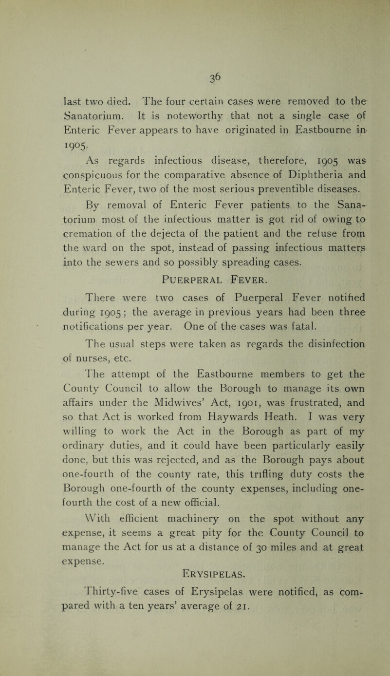 last two died. The four certain cases were removed to the Sanatorium. It is noteworthy that not a single case of Enteric Fever appears to have originated in Eastbourne in- 1905. As regards infectious disease, therefore, 1905 was conspicuous for the comparative absence of Diphtheria and Enteric Fever, two of the most serious preventible diseases. By removal of Enteric Fever patients to the Sana- torium most of the infectious matter is got rid of owing to cremation of the dejecta of the patient and the refuse from the ward on the spot, instead of passing infectious matters into the sewers and so possibly spreading cases. Puerperal Fever. There were two cases of Puerperal Fever notified during 1905 ; the average in previous years had been three notifications per year. One of the cases was fatal. The usual steps were taken as regards the disinfection of nurses, etc. The attempt of the Eastbourne members to get the County Council to allow the Borough to manage its own affairs under the Midwives’ Act, 1901, was frustrated, and so that Act is worked from Haywards Heath. I was very willing to work the Act in the Borough as part of my ordinary duties, and it could have been particularly easily done, but this was rejected, and as the Borough pays about one-fourth of the county rate, this trifling duty costs the Borough one-fourth of the county expenses, including one- fourth the cost of a new official. With efficient machinery on the spot without any expense, it seems a great pity for the County Council to manage the Act for us at a distance of 30 miles and at great expense. Erysipelas. Thirty-five cases of Erysipelas were notified, as com- pared with a ten years’ average of 21.