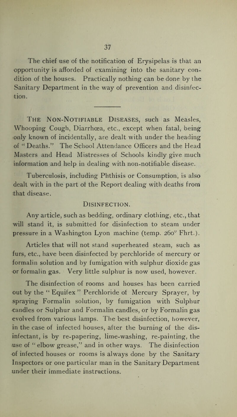 The chief use of the notification of Erysipelas is that an opportunity is afforded of examining into the sanitary con- dition of the houses. Practically nothing can be done by the Sanitary Department in the way of prevention and disinfec- tion. The Non-Notifiable Diseases, such as Measles, Whooping Cough, Diarrhoea, etc., except when fatal, being only known of incidentally, are dealt with under the heading of “ Deaths.” The School Attendance Officers and the Head Masters and Head Mistresses of Schools kindly give much information and help in dealing with non-notifiable disease. Tuberculosis, including Phthisis or Consumption, is also dealt with in the part of the Report dealing with deaths from that disease. Disinfection. Any article, such as bedding, ordinary clothing, etc., that will stand it, is submitted for disinfection to steam under pressure in a Washington Lyon machine (temp. 260“ Fhrt.). Articles that will not stand superheated steam, such as furs, etc., have been disinfected by perchloride of mercury or formalin solution and by fumigation with sulphur dioxide gas or formalin gas. Very little sulphur is now used, however. The disinfection of rooms and houses has been carried out by the “ Equifex ” Perchloride of Mercury Sprayer, by spraying Formalin solution, by fumigation with Sulphur candles or Sulphur and Formalin candles, or by Formalin gas evolved from various lamps. The best disinfection, however, in the case of infected houses, after the burning of the dis- infectant, is by re-papering, lime-washing, re-painting, the use of “ elbow grease,” and in other ways. The disinfection of infected houses or rooms is always done by the Sanitary Inspectors or one particular man in the Sanitary Department under their immediate instructions.