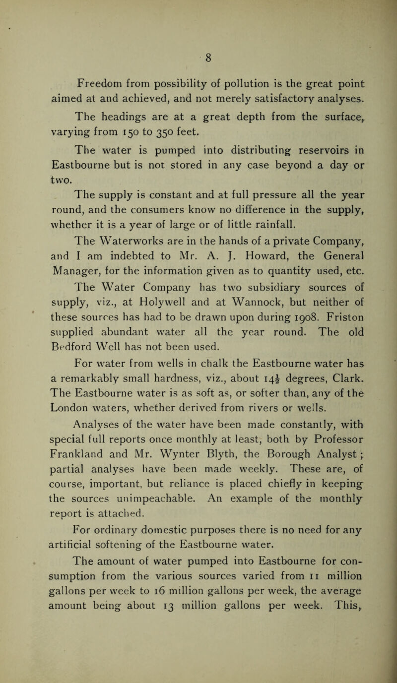 Freedom from possibility of pollution is the great point aimed at and achieved, and not merely satisfactory analyses. The headings are at a great depth from the surface, varying from 150 to 350 feet. The water is pumped into distributing reservoirs in Eastbourne but is not stored in any case beyond a day or two. The supply is constant and at full pressure all the year round, and the consumers know no difference in the supply, whether it is a year of large or of little rainfall. The Waterworks are in the hands of a private Company, and I am indebted to Mr. A. J. Howard, the General Manager, for the information given as to quantity used, etc. The Water Company has two subsidiary sources of supply, viz., at Holywell and at Wannock, but neither of these sources has had to be drawn upon during 1908. Friston supplied abundant water all the year round. The old Bedford Well has not been used. For water from wells in chalk the Eastbourne water has a remarkably small hardness, viz., about 14J degrees, Clark. The Eastbourne water is as soft as, or softer than, any of the London waters, whether derived from rivers or wells. Analyses of the water have been made constantly, with special full reports once monthly at least, both by Professor Frankland and Mr. Wynter Blyth, the Borough Analyst; partial analyses have been made weekly. These are, of course, important, but reliance is placed chiefly in keeping the sources unimpeachable. An example of the monthly report is attached. For ordinary domestic purposes there is no need for any artificial softening of the Eastbourne water. The amount of water pumped into Eastbourne for con- sumption from the various sources varied from n million gallons per week to 16 million gallons per week, the average amount being about 13 million gallons per week. This,