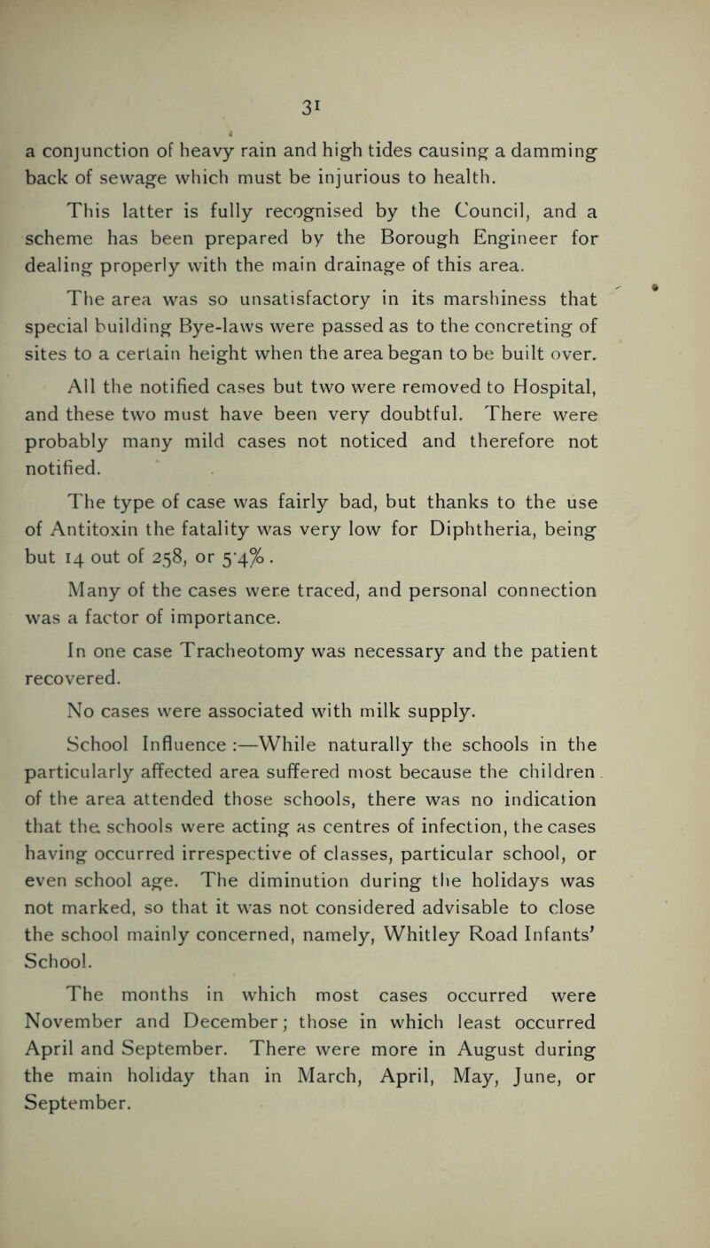 a conjunction of heavy rain and high tides causing a damming back of sewage which must be injurious to health. This latter is fully recognised by the Council, and a scheme has been prepared by the Borough Engineer for dealing properly with the main drainage of this area. The area was so unsatisfactory in its marshiness that special building Bye-laws were passed as to the concreting of sites to a certain height when the area began to be built over. All the notified cases but two were removed to Hospital, and these two must have been very doubtful. There were probably many mild cases not noticed and therefore not notified. The type of case was fairly bad, but thanks to the use of Antitoxin the fatality was very low for Diphtheria, being but 14 out of 258, or 5-4%. Many of the cases were traced, and personal connection was a factor of importance. In one case Tracheotomy was necessary and the patient recovered. No cases were associated with milk supply. School Influence :—While naturally the schools in the particularly affected area suffered most because the children of the area attended those schools, there was no indication that the. schools were acting as centres of infection, the cases having occurred irrespective of classes, particular school, or even school age. The diminution during the holidays was not marked, so that it was not considered advisable to close the school mainly concerned, namely, Whitley Road Infants* School. The months in which most cases occurred were November and December; those in which least occurred April and September. There were more in August during the main holiday than in March, April, May, June, or September.