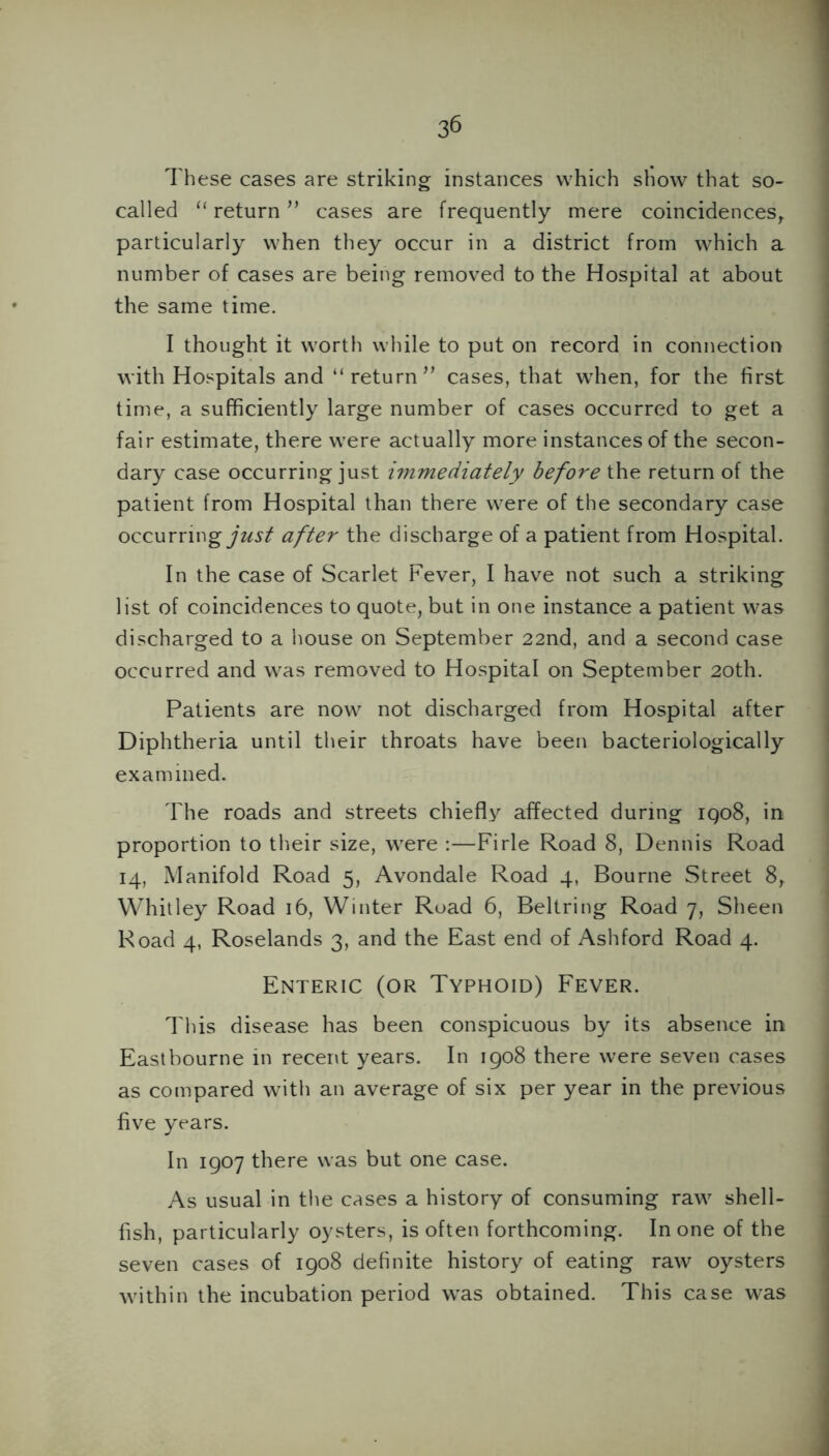 These cases are striking instances which show that so- called “ return ” cases are frequently mere coincidencesr particularly when they occur in a district from which a number of cases are being removed to the Hospital at about the same time. I thought it worth while to put on record in connection with Hospitals and “ return ” cases, that when, for the first time, a sufficiently large number of cases occurred to get a fair estimate, there were actually more instances of the secon- dary case occurring just immediately before the return of the patient from Hospital than there were of the secondary case occurring just after the discharge of a patient from Hospital. In the case of Scarlet Fever, I have not such a striking list of coincidences to quote, but in one instance a patient was discharged to a house on September 22nd, and a second case occurred and was removed to Hospital on September 20th. Patients are now not discharged from Hospital after Diphtheria until their throats have been bacteriologically examined. The roads and streets chiefly affected during iqo8, in proportion to their size, were :—Firle Road 8, Dennis Road 14, Manifold Road 5, Avondale Road 4, Bourne Street 8, Whitley Road 16, Winter Road 6, Beltring Road 7, Sheen Road 4, Roselands 3, and the East end of Ashford Road 4. Enteric (or Typhoid) Fever. This disease has been conspicuous by its absence in Eastbourne in recent years. In 1908 there were seven cases as compared with an average of six per year in the previous five years. In 1907 there was but one case. As usual in the cases a history of consuming raw shell- fish, particularly oysters, is often forthcoming. In one of the seven cases of 1908 definite history of eating raw oysters within the incubation period was obtained. This case was