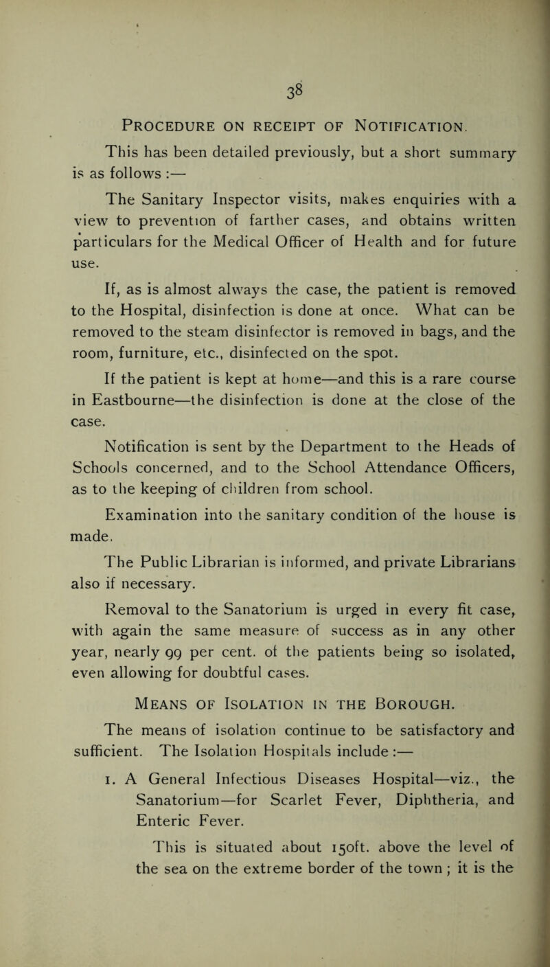 3§ Procedure on receipt of Notification. This has been detailed previously, but a short summary is as follows :— The Sanitary Inspector visits, makes enquiries with a view to prevention of farther cases, and obtains written particulars for the Medical Officer of Health and for future use. If, as is almost always the case, the patient is removed to the Hospital, disinfection is done at once. What can be removed to the steam disinfector is removed in bags, and the room, furniture, etc., disinfected on the spot. If the patient is kept at home—and this is a rare course in Eastbourne—the disinfection is done at the close of the case. Notification is sent by the Department to the Heads of Schools concerned, and to the School Attendance Officers, as to the keeping of children from school. Examination into the sanitary condition of the house is made. The Public Librarian is informed, and private Librarians also if necessary. Removal to the Sanatorium is urged in every fit case, with again the same measure of success as in any other year, nearly gg per cent, of the patients being so isolated, even allowing for doubtful cases. Means of Isolation in the Borough. The means of isolation continue to be satisfactory and sufficient. The Isolation Hospitals include:— i. A General Infectious Diseases Hospital—viz., the Sanatorium—for Scarlet Fever, Diphtheria, and Enteric Fever. This is situated about 150ft. above the level of the sea on the extreme border of the town; it is the