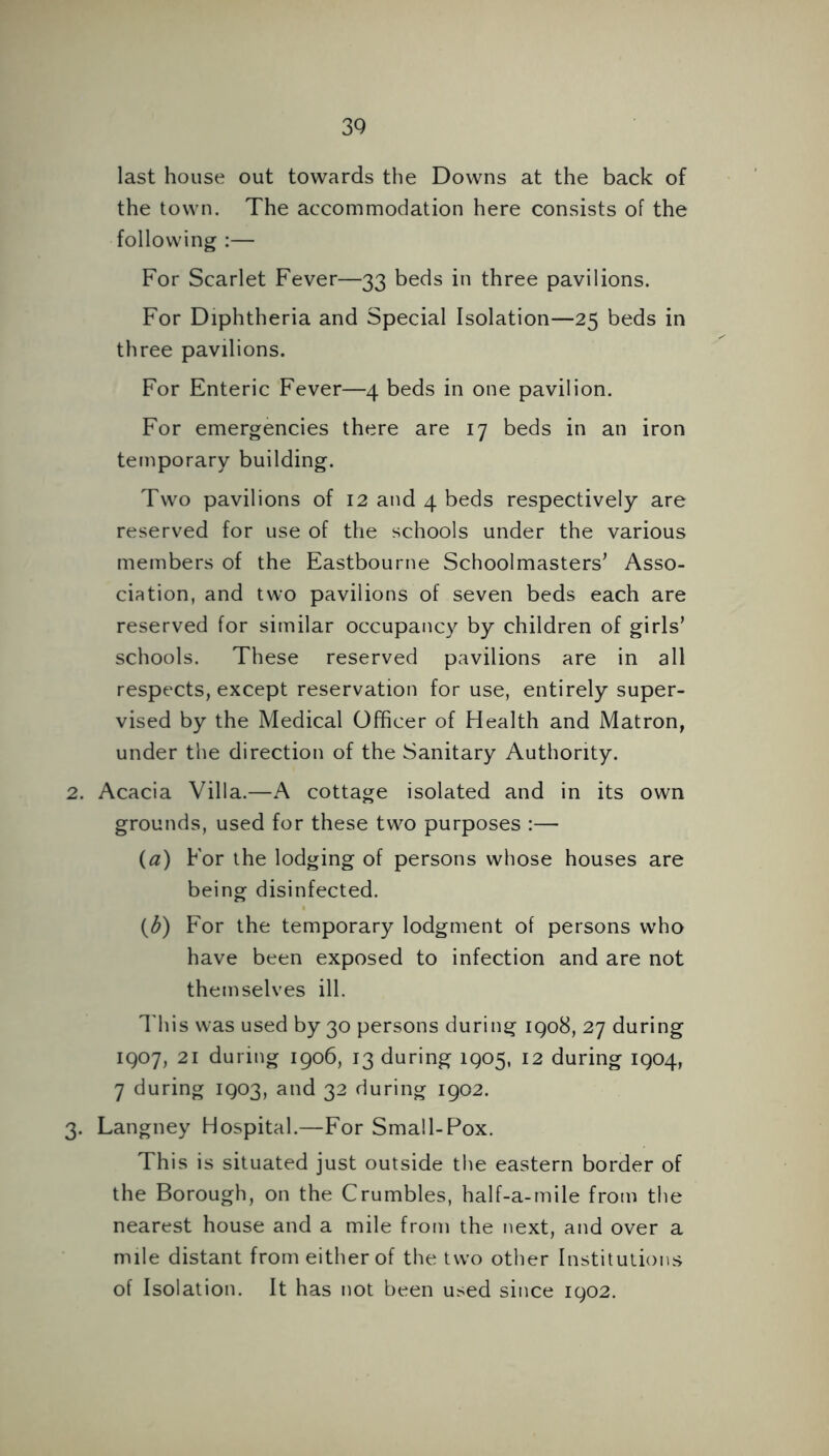 last house out towards the Downs at the back of the town. The accommodation here consists of the following :— For Scarlet Fever—33 beds in three pavilions. For Diphtheria and Special Isolation—25 beds in three pavilions. For Enteric Fever—4 beds in one pavilion. For emergencies there are 17 beds in an iron temporary building. Two pavilions of 12 and 4 beds respectively are reserved for use of the schools under the various members of the Eastbourne Schoolmasters’ Asso- ciation, and two pavilions of seven beds each are reserved for similar occupancy by children of girls’ schools. These reserved pavilions are in all respects, except reservation for use, entirely super- vised by the Medical Officer of Health and Matron, under the direction of the Sanitary Authority. 2. Acacia Villa.—A cottage isolated and in its own grounds, used for these two purposes :— (a) For the lodging of persons whose houses are being disinfected. (^) For the temporary lodgment of persons who have been exposed to infection and are not themselves ill. This was used by 30 persons during 1908, 27 during 1907, 21 during 1906, 13 during 1905, 12 during 1904, 7 during 1903, and 32 during 1902. 3. Langney Hospital.—For Small-Pox. This is situated just outside the eastern border of the Borough, on the Crumbles, half-a-mile from the nearest house and a mile from the next, and over a mile distant from either of the two other Institutions of Isolation. It has not been used since 1902.