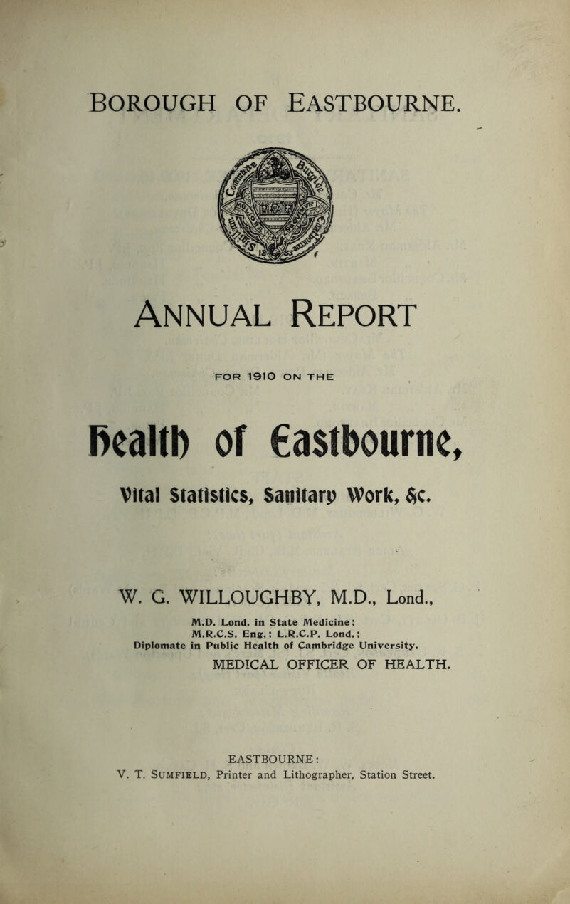 Borough of Eastbourne. Annual Report FOR 1910 ON THE health or Castbourne, Vital Statistics, Sanitary Work, $c. W. G. WILLOUGHBY, M.D., Lond., M.D. Lond. in State Medicine; M.R.C.S. Eng,; L.R.C.P. Lond.; Diplomate in Public Health of Cambridge University. MEDICAL OFFICER OF HEALTH. EASTBOURNE: V. T. SUMFIELD, Printer and Lithographer, Station Street.