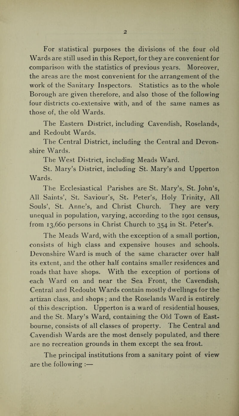 For statistical purposes the divisions of the four old Wards are still used in this Report, for they are convenient for comparison with the statistics of previous years. Moreover, the areas are the most convenient for the arrangement of the work of the Sanitary Inspectors. Statistics as to the whole Borough are given therefore, and also those of the following four districts co-extensive with, and of the same names as those of, the old Wards. The Eastern District, including Cavendish, Roselands, and Redoubt Wards. The Central District, including the Central and Devon- shire Wards. The West District, including Meads Ward. St. Mary’s District, including St. Mary’s and Upperton Wards. The Ecclesiastical Parishes are St. Mary’s, St. John’s, All Saints’, St. Saviour’s, St. Peter’s, Holy Trinity, All Souls’, St. Anne’s, and Christ Church. They are very unequal in population, varying, according to the 1901 census, from 13,660 persons in Christ Church to 354 in St. Peter’s. The Meads Ward, with the exception of a small portion, consists of high class and expensive houses and schools. Devonshire Ward is much of the same character over half its extent, and the other half contains smaller residences and roads that have shops. With the exception of portions of each Ward on and near the Sea Front, the Cavendish, Central and Redoubt Wards contain mostly dwellings for the artizan class, and shops ; and the Roselands Ward is entirely of this description. Upperton is a ward of residential houses, and the St. Mary’s Ward, containing the Old Town of East- bourne, consists of all classes of property. The Central and Cavendish Wards are the most densely populated, and there are no recreation grounds in them except the sea front. The principal institutions from a sanitary point of view are the following :—