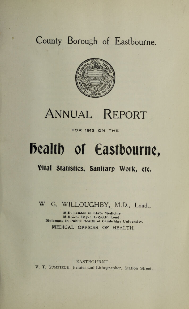 County Borough of Eastbourne. Annual Report FOR 1913 ON THE Bcalib Of eastbournc Vital Statistics, Sanitarp Work, etc. W. G. WILLOUGHBY, M.D., Lond., M.D. Lendon in State Medicine; M.R.C.S. Engr.; L.R.C.P. Lond. Diplomate in Public Health of Cambridgre University. MEDICAL OFFICER OF HEALTH. EASTBOURNE; V. T. SUMFIELD, Printer and Lithographer, Station Street.