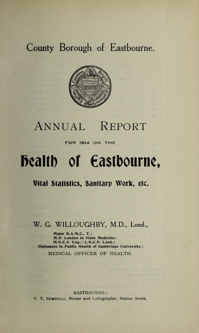County Borough of Eastbourne Annual Report FOR 1914 ON THE fiealtb of Castbourne Viral Statistics, Sanitarp Work, etc. W. G. WILLOUGHBY, M.D., Lend., Major R.A M.C., T.: M.D. London in State Medicine; M.R.C.S. Eng.; L.R.C.P. Lond.; Diplomate in Public Health of Cambridge University; MEDICAL OFFICER OF HEALTH. EASTBOURNE: V. T. Sumfield, Printer and Lithographer, Station Street.