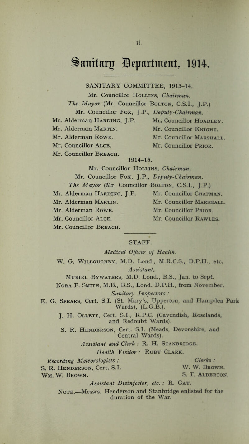 Jlatritarg Department, 1914. SANITARY COMMITTEE, 1913-14. Mr. Councillor Hollins, Chairman. The Mayor (Mr. Councillor Bolton, C.S.I., J.P.) Mr. Councillor Fox, J.P., Deputy-Chairman. Mr. Alderman Harding, J.P. Mr. Alderman Martin. Mr. Alderman Rowe. Mr. Councillor Alce. Mr. Councillor Breach. Mr. Councillor Hoadley. Mr. Councillor Knight. Mr. Councillor Marshall. Mr. Councillor Prior. 1914-15. Mr. Councillor Hollins, Chairman. Mr. Councillor Fox, J.P., Deputy-Chairman. The Mayor (Mr Councillor Bolton, C.S.I., J.P.) Mr. Alderman Harding, J.P. Mr. Alderman Martin. Mr. Alderman Rowe. Mr. Councillor Alce. Mr. Councillor Breach. Mr. Councillor Chapman. Mr. Councillor Marshall. Mr. Councillor Prior. Mr. Councillor Rawles. STAFF. Medical Officer of Health. W. G. Willoughby, M.D. Lond., M.R.C.S., D.P.H., etc. A ssistant. Muriel Bywaters, M.D. Lond., B.S., Jan. to Sept. Nora F. Smith, M.B., B.S., Lond. D.P.H., from November. Sanitary Inspectors : E. G. Spears, Cert. S.I. (St. Mary’s, Upperton, and Hampden Park Wards), (L.G.B.). J. H. Ollett, Cert. S.I., R.P.C. (Cavendish, Roselands, and Redoubt Wards). S. R. Henderson, Cert. S.I. (Meads, Devonshire, and Central Wards). Assistant and Clerk : R. H. Stanbridge. Health Visitor: Ruby Clark. Recording Meteorologists : Clerks : S. R. Henderson, Cert. S.I. W. W. Brown. Wm. W. Brown. S. T. Alderton. Assistant Disinfector, etc. : R. Gay. Note.—Messrs. Henderson and Stanbridge enlisted for the duration of the War.