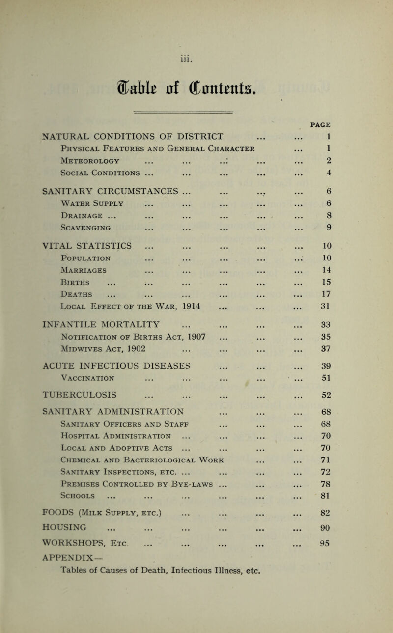 Cable of Contents. NATURAL CONDITIONS OF DISTRICT Physical Features and General Character Meteorology ... ... ..: Social Conditions ... SANITARY CIRCUMSTANCES ... Water Supply Drainage ... Scavenging VITAL STATISTICS ... Population Marriages Births Deaths Local Effect of the War, 1914 INFANTILE MORTALITY Notification of Births Act, 1907 Midwives Act, 1902 ACUTE INFECTIOUS DISEASES Vaccination TUBERCULOSIS SANITARY ADMINISTRATION Sanitary Officers and Staff Hospital Administration Local and Adoptive Acts ... Chemical and Bacteriological Work Sanitary Inspections, etc. ... Premises Controlled by Bye-laws ... Schools FOODS (Milk Supply, etc.) HOUSING WORKSHOPS, Etc. APPENDIX— Tables of Causes of Death, Infectious Illness, etc. PAGE 2 4 6 6 8 9 10 10 14 15 17 31 33 35 37 39 51 52 68 68 70 70 71 72 78 81 82 90 95