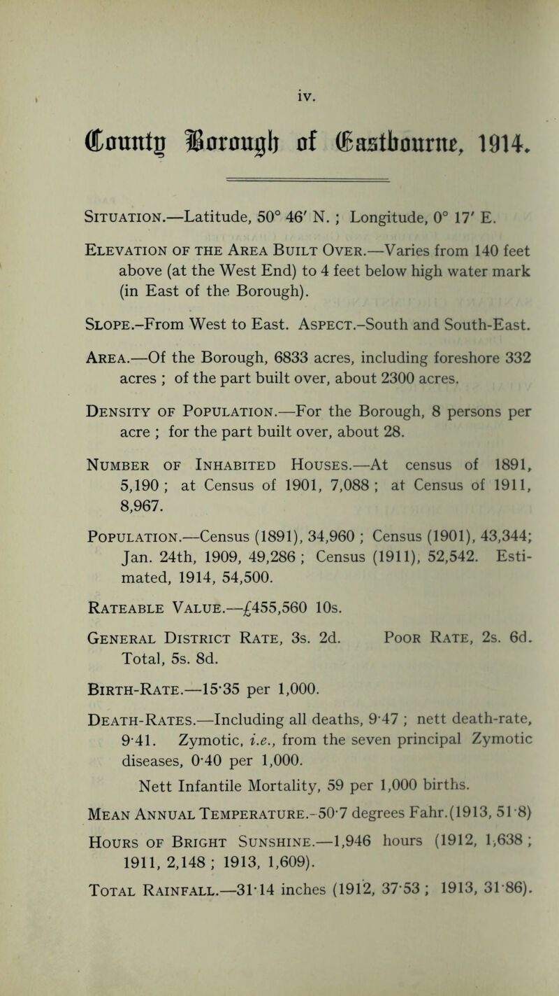 (Cmnttg Uoronglj nf (Eastbourne, 1914. Situation.—Latitude, 50° 46' N. ; Longitude, 0° 17' E. Elevation of the Area Built Over.—Varies from 140 feet above (at the West End) to 4 feet below high water mark (in East of the Borough). SLOPE.-From West to East. AsPECT.-South and South-East. Area.—Of the Borough, 6833 acres, including foreshore 332 acres ; of the part built over, about 2300 acres. Density of Population.—For the Borough, 8 persons per acre ; for the part built over, about 28. Number of Inhabited Houses.—At census of 1891, 5,190; at Census of 1901, 7,088; at Census of 1911, 8,967. Population.—Census (1891), 34,960 ; Census (1901), 43,344; Jan. 24th, 1909, 49,286; Census (1911), 52,542. Esti- mated, 1914, 54,500. Rateable Value.—£455,560 10s. General District Rate, 3s. 2d. Poor Rate, 2s. 6d. Total, 5s. 8d. Birth-Rate.—15*35 per 1,000. Death-Rates.—Including all deaths, 9*47 ; nett death-rate, 9*41. Zymotic, i.e., from the seven principal Zymotic diseases, 0*40 per 1,000. Nett Infantile Mortality, 59 per 1,000 births. Mean Annual Temperature.-50*7 degrees Fahr.(1913, 51 *8) Hours of Bright Sunshine.—1,946 hours (1912, 1,638 ; 1911, 2,148 ; 1913, 1,609). Total Rainfall.—31*14 inches (1912, 37*53 ; 1913, 31*86).