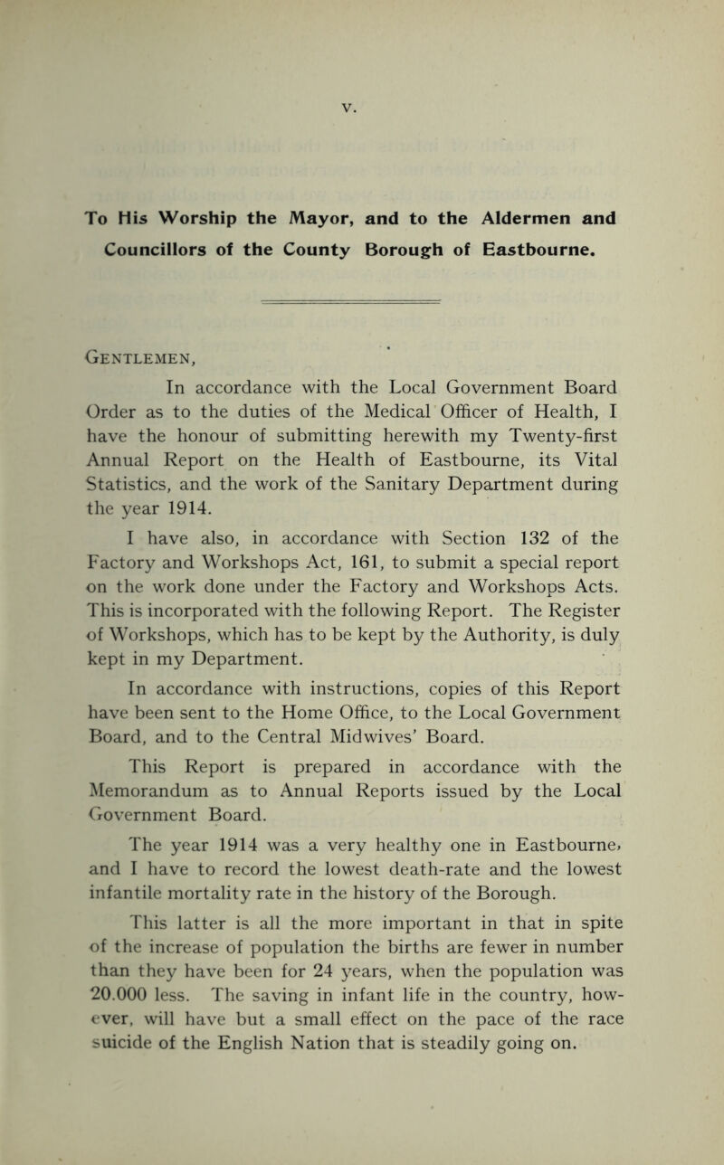 To Mis Worship the Mayor, and to the Aldermen and Councillors of the County Borough of Eastbourne. Gentlemen, In accordance with the Local Government Board Order as to the duties of the Medical Officer of Health, I have the honour of submitting herewith my Twenty-first Annual Report on the Health of Eastbourne, its Vital Statistics, and the work of the Sanitary Department during the year 1914. I have also, in accordance with Section 132 of the Factory and Workshops Act, 161, to submit a special report on the work done under the Factory and Workshops Acts. This is incorporated with the following Report. The Register of Workshops, which has to be kept by the Authority, is duly kept in my Department. In accordance with instructions, copies of this Report have been sent to the Home Office, to the Local Government Board, and to the Central Midwives’ Board. This Report is prepared in accordance with the Memorandum as to Annual Reports issued by the Local Government Board. The year 1914 was a very healthy one in Eastbourne, and I have to record the lowest death-rate and the lowest infantile mortality rate in the history of the Borough. This latter is all the more important in that in spite of the increase of population the births are fewer in number than they have been for 24 years, when the population was 20.000 less. The saving in infant life in the country, how- ever, will have but a small effect on the pace of the race suicide of the English Nation that is steadily going on.