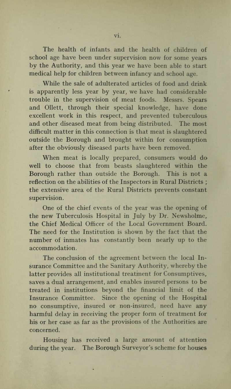 The health of infants and the health of children of school age have been under supervision now for some years by the Authority, and this year we have been able to start medical help for children between infancy and school age. While the sale of adulterated articles of food and drink is apparently less year by year, we have had considerable trouble in the supervision of meat foods. Messrs. Spears and Ollett, through their special knowledge, have done excellent work in this respect, and prevented tuberculous and other diseased meat from being distributed. The most difficult matter in this connection is that meat is slaughtered outside the Borough and brought within for consumption after the obviously diseased parts have been removed. When meat is locally prepared, consumers would do* well to choose that from beasts slaughtered within the Borough rather than outside the Borough. This is not a reflection on the abilities of the Inspectors in Rural Districts ; the extensive area of the Rural Districts prevents constant supervision. One of the chief events of the year was the opening of the new Tuberculosis Hospital in July by Dr. Newsholme, the Chief Medical Officer of the Local Government Board. The need for the Institution is shown by the fact that the number of inmates has constantly been nearly up to the accommodation. The conclusion of the agreement between the local In- surance Committee and the Sanitary Authority, whereby the latter provides all institutional treatment for Consumptives, saves a dual arrangement, and enables insured persons to be treated in institutions beyond the financial limit of the Insurance Committee. Since the opening of the Hospital no consumptive, insured or non-insured, need have any harmful delay in receiving the proper form of treatment for his or her case as far as the provisions of the Authorities are concerned. Housing has received a large amount of attention during the year. The Borough Surveyor’s scheme for houses
