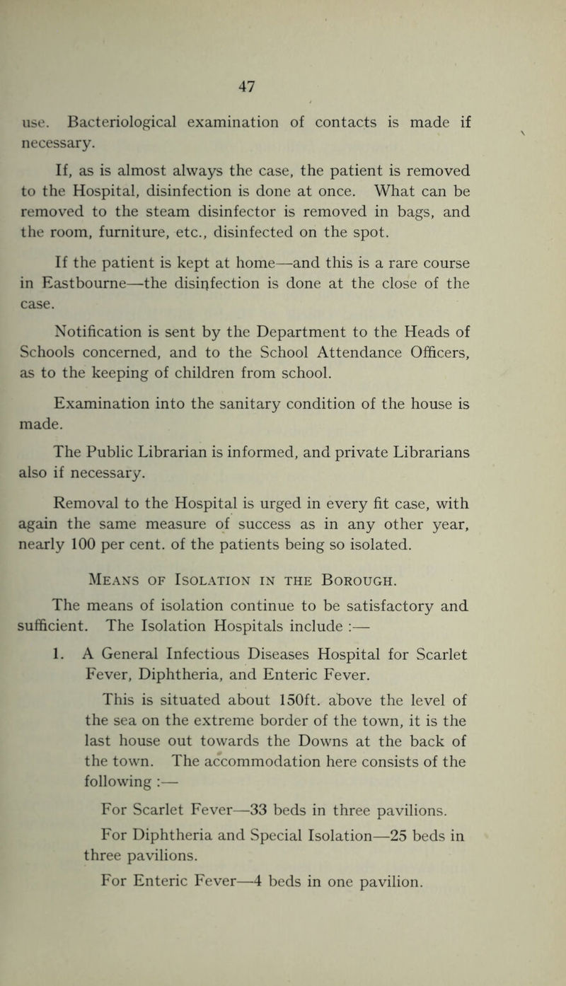 use. Bacteriological examination of contacts is made if necessary. If, as is almost always the case, the patient is removed to the Hospital, disinfection is done at once. What can be removed to the steam disinfector is removed in bags, and the room, furniture, etc., disinfected on the spot. If the patient is kept at home—and this is a rare course in Eastbourne—the disinfection is done at the close of the case. Notification is sent by the Department to the Heads of Schools concerned, and to the School Attendance Officers, as to the keeping of children from school. Examination into the sanitary condition of the house is made. The Public Librarian is informed, and private Librarians also if necessary. Removal to the Hospital is urged in every fit case, with again the same measure of success as in any other year, nearly 100 per cent, of the patients being so isolated. Means of Isolation in the Borough. The means of isolation continue to be satisfactory and sufficient. The Isolation Hospitals include :— 1. A General Infectious Diseases Hospital for Scarlet Fever, Diphtheria, and Enteric Fever. This is situated about 150ft. above the level of the sea on the extreme border of the town, it is the last house out towards the Downs at the back of the town. The accommodation here consists of the following :— For Scarlet Fever—33 beds in three pavilions. For Diphtheria and Special Isolation—25 beds in three pavilions. For Enteric Fever—4 beds in one pavilion.