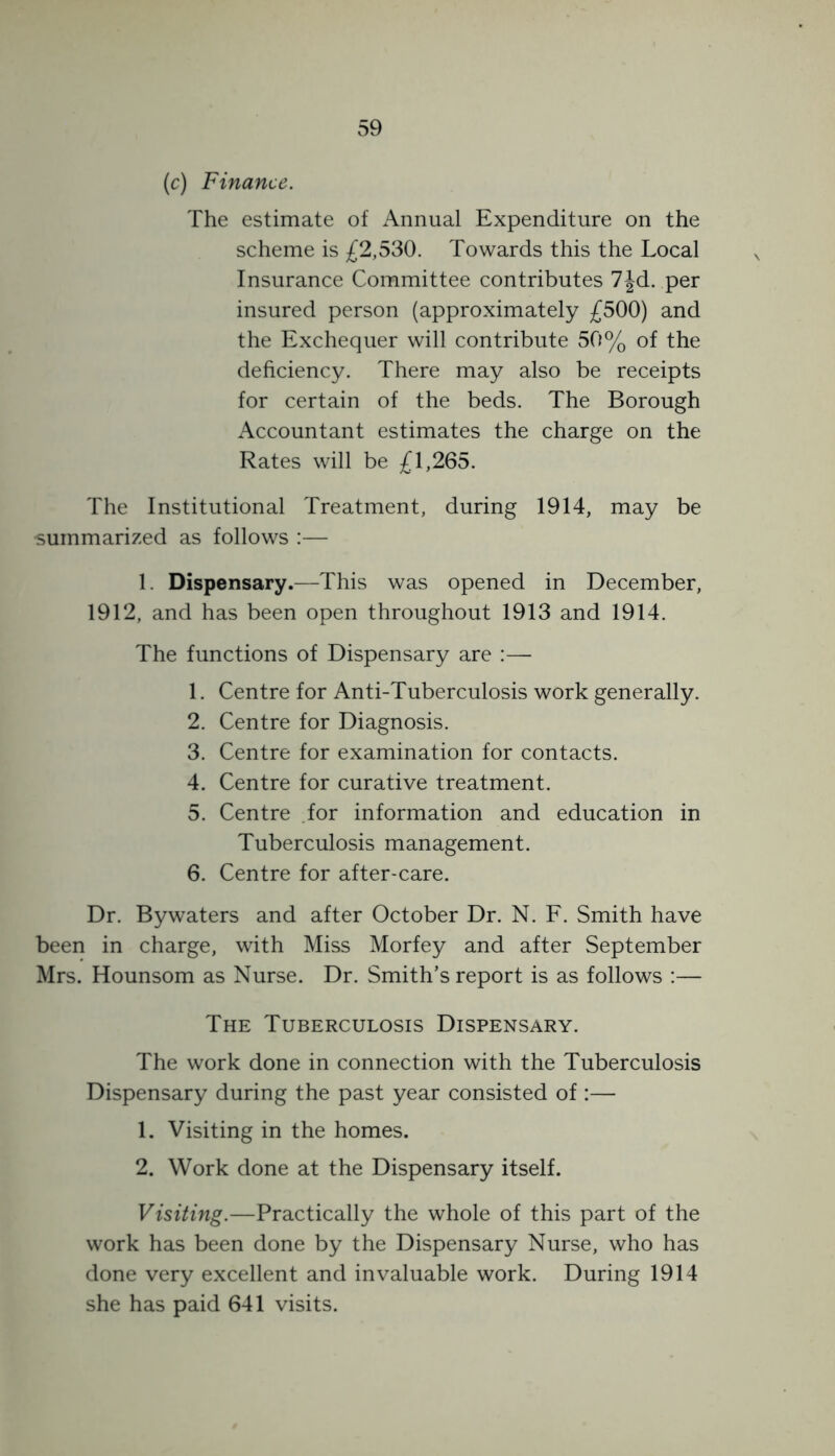 (c) Finance. The estimate of Annual Expenditure on the scheme is £2,530. Towards this the Local Insurance Committee contributes 7|d. per insured person (approximately £500) and the Exchequer will contribute 50% of the deficiency. There may also be receipts for certain of the beds. The Borough Accountant estimates the charge on the Rates will be £1,265. The Institutional Treatment, during 1914, may be summarized as follows :— 1. Dispensary.—This was opened in December, 1912, and has been open throughout 1913 and 1914. The functions of Dispensary are :— 1. Centre for Anti-Tuberculosis work generally. 2. Centre for Diagnosis. 3. Centre for examination for contacts. 4. Centre for curative treatment. 5. Centre for information and education in Tuberculosis management. 6. Centre for after-care. Dr. Bywaters and after October Dr. N. F. Smith have been in charge, with Miss Morfey and after September Mrs. Hounsom as Nurse. Dr. Smith’s report is as follows :— The Tuberculosis Dispensary. The work done in connection with the Tuberculosis Dispensary during the past year consisted of :— 1. Visiting in the homes. 2. Work done at the Dispensary itself. Visiting.—Practically the whole of this part of the work has been done by the Dispensary Nurse, who has done very excellent and invaluable work. During 1914 she has paid 641 visits.