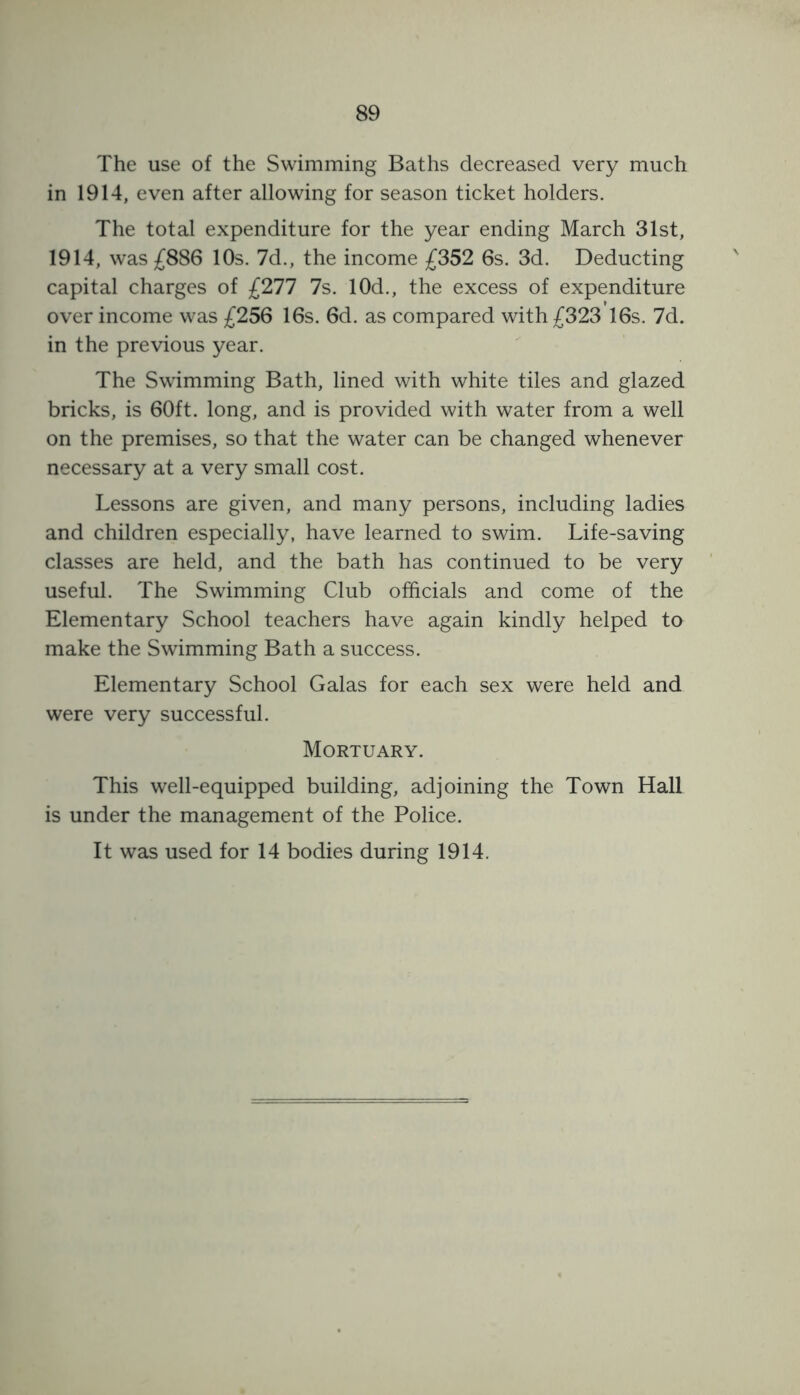 The use of the Swimming Baths decreased very much in 1914, even after allowing for season ticket holders. The total expenditure for the year ending March 31st, 1914, was £886 10s. 7d., the income £352 6s. 3d. Deducting capital charges of £277 7s. 10d., the excess of expenditure over income was £256 16s. 6d. as compared with £323 16s. 7d. in the previous year. The Swimming Bath, lined with white tiles and glazed bricks, is 60ft. long, and is provided with water from a well on the premises, so that the water can be changed whenever necessary at a very small cost. Lessons are given, and many persons, including ladies and children especially, have learned to swim. Life-saving classes are held, and the bath has continued to be very useful. The Swimming Club officials and come of the Elementary School teachers have again kindly helped to make the Swimming Bath a success. Elementary School Galas for each sex were held and were very successful. Mortuary. This well-equipped building, adjoining the Town Hall is under the management of the Police. It was used for 14 bodies during 1914.