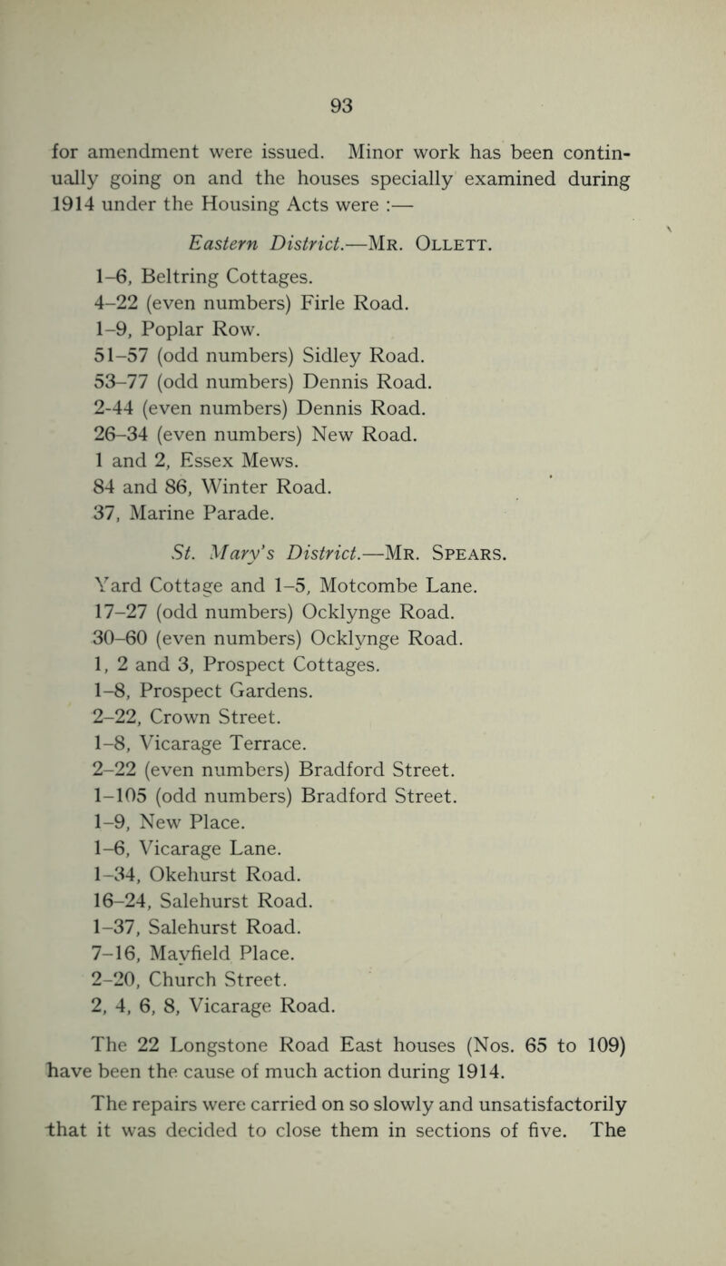 for amendment were issued. Minor work has been contin- ually going on and the houses specially examined during 1914 under the Housing Acts were :— Eastern District.—Mr. Ollett. 1-6, Beltring Cottages. 4-22 (even numbers) Firle Road. 1- 9, Poplar Row. 51-57 (odd numbers) Sidley Road. 53-77 (odd numbers) Dennis Road. 2- 44 (even numbers) Dennis Road. 26-34 (even numbers) New Road. 1 and 2, Essex Mews. 84 and 86, Winter Road. 37, Marine Parade. St. Mary's District.—Mr. Spears. Yard Cottage and 1-5, Motcombe Lane. 17-27 (odd numbers) Ocklynge Road. 30-60 (even numbers) Ocklynge Road. 1, 2 and 3, Prospect Cottages. 1- 8, Prospect Gardens. 2- 22, Crown Street. 1- 8, Vicarage Terrace. 2- 22 (even numbers) Bradford Street. 1-105 (odd numbers) Bradford Street. 1-9, New Place. 1-6, Vicarage Lane. 1-34, Okehurst Road. 16-24, Salehurst Road. 1- 37, Salehurst Road. 7-16, Mayfield Place. 2- 20, Church Street. 2, 4, 6, 8, Vicarage Road. The 22 Longstone Road East houses (Nos. 65 to 109) have been the cause of much action during 1914. The repairs were carried on so slowly and unsatisfactorily that it was decided to close them in sections of five. The