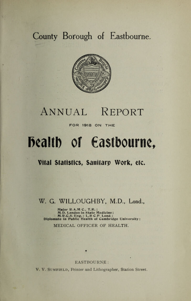 County Borough of Eastbourne Annual Report FOR 1918 ON THE fiealtl) of Eastbourne Vital statistics, Sanitarp Work, etc. W. G. WILLOUGHBY. M.D., Lond., Major RA.M C.. T.R. ; M.D. London in State Medicine; M.R.C.S. Hng. ; L.RCP. Lond-; Diplomate in Public Health of Cambridge University; MEDICAL OFFICER OF HEALTH. EASTBOURNE: V. V. Sumfield, Printer and Lithographer, Station Street.