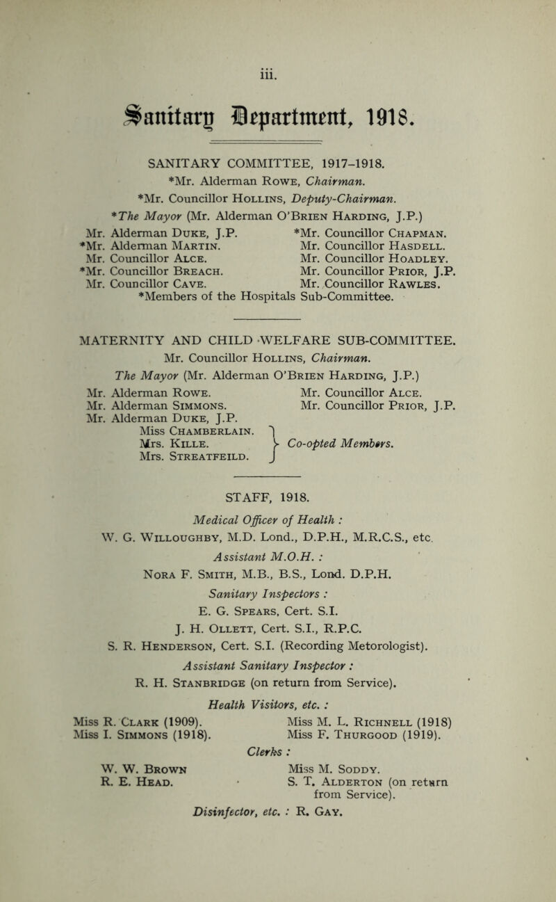 Stamtarg Department, 1918. SANITARY COMMITTEE, 1917-1918. ♦Mr. Alderman Rowe, Chairman. ♦Mr. Councillor Hollins, Deputy-Chairman. *The Mayor (Mr. Alderman O’Brien Harding, J.P.) Mr. Alderman Duke, J.P. *Mr. Councillor Chapman. ♦Mr. Alderman Martin. Mr. Councillor Hasdell. Mr. Councillor Alce. Mr. Councillor Hoadley. ♦Mr. Councillor Breach. Mr. Councillor Prior, J.P. Mr. Councillor Cave. Mr. Councillor Rawles. ♦Members of the Hospitals Sub-Committee. MATERNITY AND CHILD WELFARE SUB-COMMITTEE. Mr. Councillor Hollins, Chairman. The Mayor (Mr. Alderman O’Brien Harding, J.P.) Mr. Alderman Rowe. Mr. Alderman Simmons. Mr. Alderman Duke, J.P. Miss Chamberlain. Mrs. Kille. Mrs. Streatfeild. Mr. Councillor Alce. Mr. Councillor Prior, J.P. j Co-opted Members. STAFF, 1918. Medical Officer of Health : W. G. Willoughby, M.D. Lond., D.P.H., M.R.C.S., etc. Assistant M.O.H. : Nora F. Smith, M.B., B.S., Lond. D.P.H. Sanitary Inspectors : E. G. Spears, Cert. S.I. J. H. Ollett, Cert. S.I., R.P.C. S. R. Henderson, Cert. S.I. (Recording Metorologist). Assistant Sanitary Inspector: R. H. Stanbridge (on return from Service). Health Visitors, etc. : Miss R. Clark (1909). Miss M. L. Richnell (1918) Miss I. Simmons (1918). Miss F. Thurgood (1919). Clerks : W. W. Brown Miss M. Soddy. R. E. Head. S. T. Alderton (on return from Service). Disinfector, etc. : R. Gay.