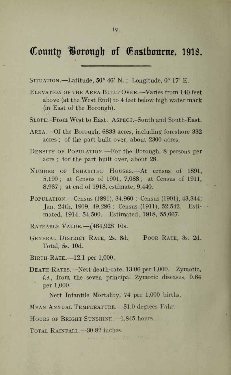 Countg Borough of (Eastbourne, 1918. Situation.—Latitude, 50° 46' N. ; Longitude, 0° 17’ E. Elevation of the Area Built Over.—Varies from 140 feet above (at the West End) to 4 feet below high water mark (in East of the Borough). SLOPE.-From West to East. AsPECT.-South and South-East. Area.—Of the Borough, 6833 acres, including foreshore 332 acres ; of the part built over, about 2300 acres. Density of Population.—For the Borough, 8 persons per acre ; for the part built over, about 28. Number of Inhabited Houses.—At census of 1891, 5,190; at Census of 1901, 7,088; at Census of 1911, 8,967 ; at end of 1918, estimate, 9,440. Population.—Census (1891), 34,960 ; Census (1901), 43,344; Jan. 24th, 1909, 49,286; Census (1911), 52,542. Esti- • mated, 1914, 54,500. Estimated, 1918, 55,667. Rateable Value.—£464,928 10s. General District Rate, 2s. 8d. Poor Rate, 3s. 2d. Total, 5s. lOd. Birth-Rate.—12.1 per 1,000. Death-Rates.—Nett death-rate, 13.06 per 1,000. Zymotic, i.e.y from the seven principal Zymotic diseases, 0.64 per 1,000. Nett Infantile Mortality, 74 per 1,000 births. Mean Annual Temperature.—51.0 degrees Fahr. Hours of Bright Sunshine.—1,845 hours; Total Rainfall.—30.82 inches.