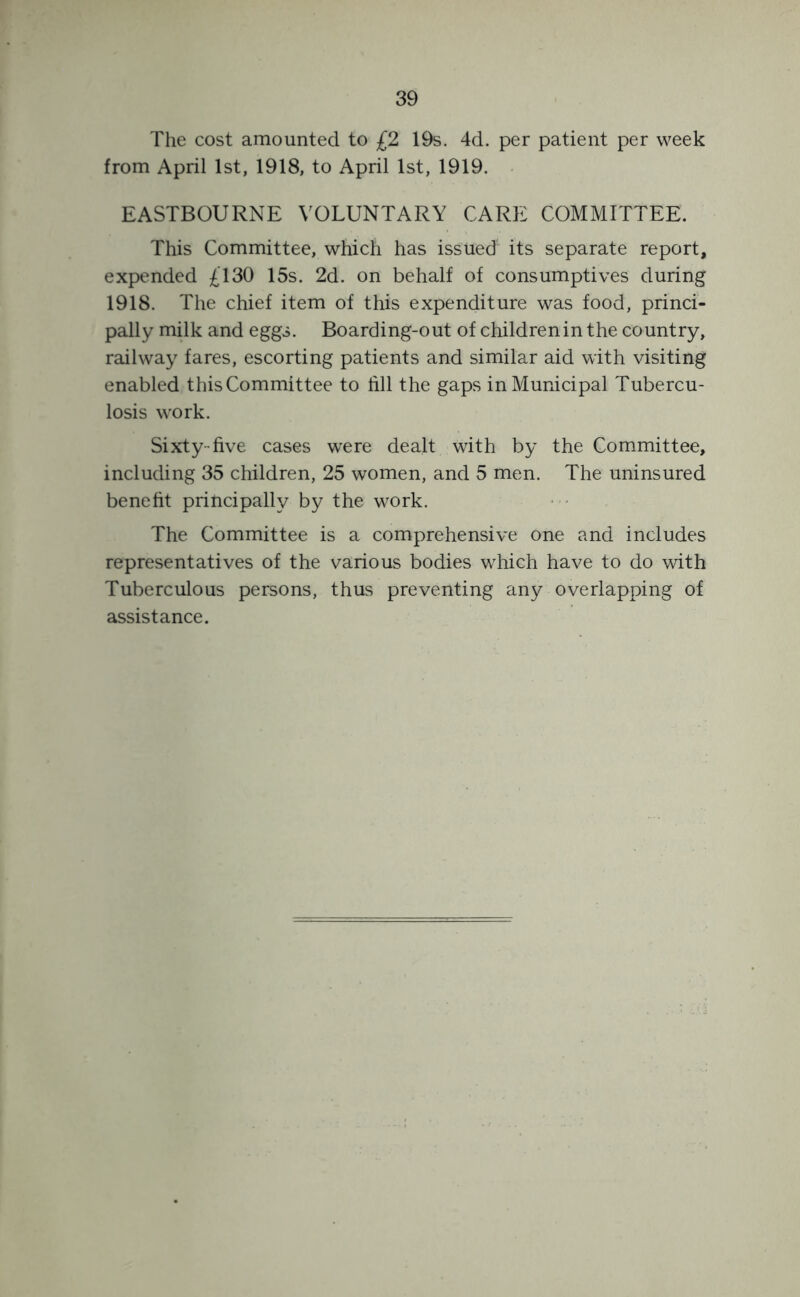 The cost amounted to £2 19s. 4d. per patient per week from April 1st, 1918, to April 1st, 1919. EASTBOURNE VOLUNTARY CARE COMMITTEE. This Committee, which has issued its separate report, expended £130 15s. 2d. on behalf of consumptives during 1918. The chief item of this expenditure was food, princi- pally milk and eggs. Boarding-out of children in the country, railway fares, escorting patients and similar aid with visiting enabled this Committee to fill the gaps in Municipal Tubercu- losis work. Sixty-five cases were dealt with by the Committee, including 35 children, 25 women, and 5 men. The uninsured benefit principally by the work. The Committee is a comprehensive one and includes representatives of the various bodies which have to do with Tuberculous persons, thus preventing any overlapping of assistance.