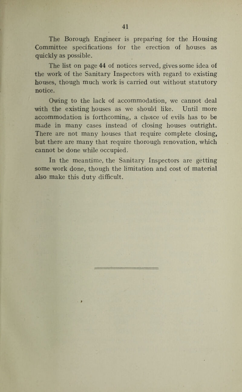 The Borough Engineer is preparing for the Housing Committee specifications for the erection of houses as quickly as possible. The list on page 44 of notices served, gives some idea of the work of the Sanitary Inspectors with regard to existing houses, though much work is carried out without statutory notice. Owing to the lack of accommodation, we cannot deal with the existing houses as we should like. Until more accommodation is forthcoming, a choice of evils has to be made in many cases instead of closing houses outright. There are not many houses that require complete closing, but there are many that require thorough renovation, which cannot be done while occupied. In the meantime, the Sanitary Inspectors are getting some work done, though the limitation and cost of material also make this duty difficult.