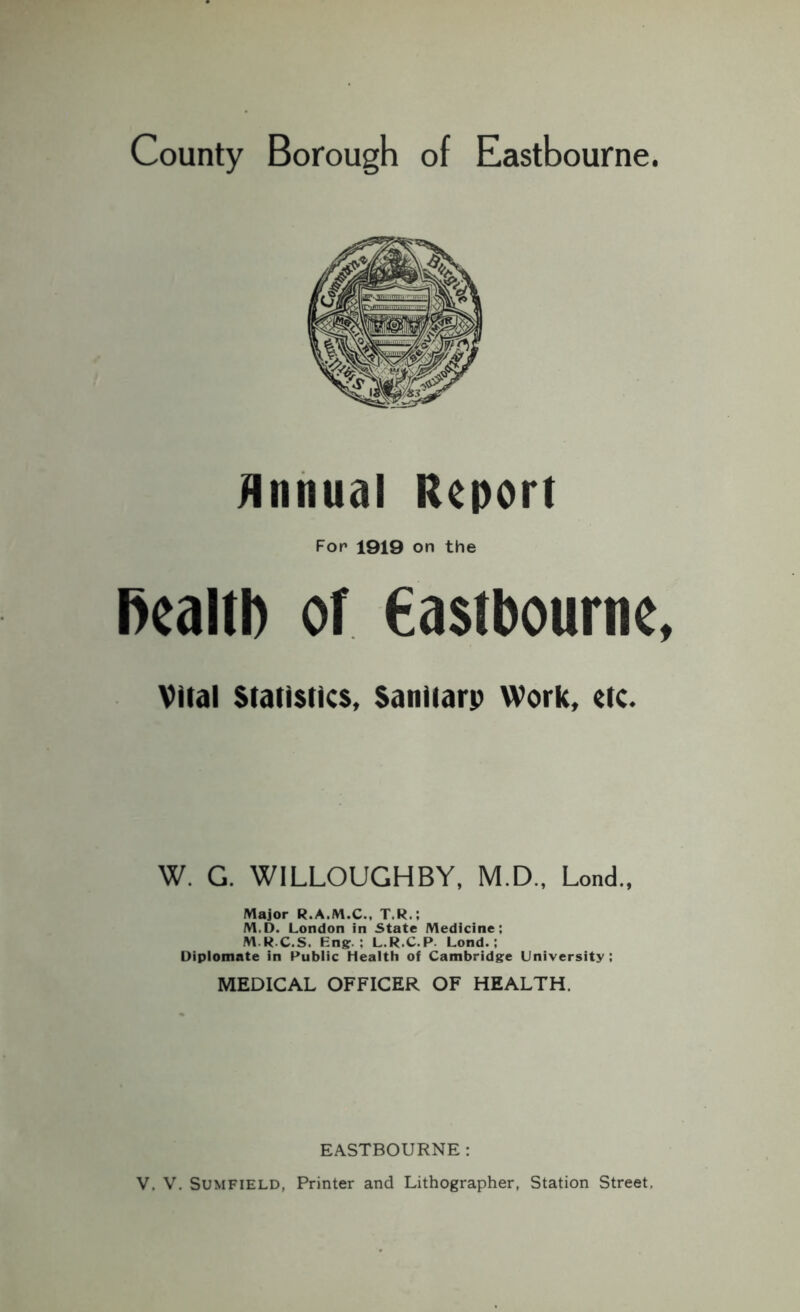 County Borough of Eastbourne Annual Report Fop 1919 on the health of Castbourne Vital Statistics, Sanitarp Work, etc. W. G. WILLOUGHBY, M.D., Lend., Major R.A.M.C., T.R.; M.D. London in State Medicine; M.R.C.S. Bng. ; L.R.C.P. Lond.; Diplomate in Public Health of Cambridge University: MEDICAL OFFICER OF HEALTH. EASTBOURNE: V. V. Sumfield, Printer and Lithographer, Station Street.