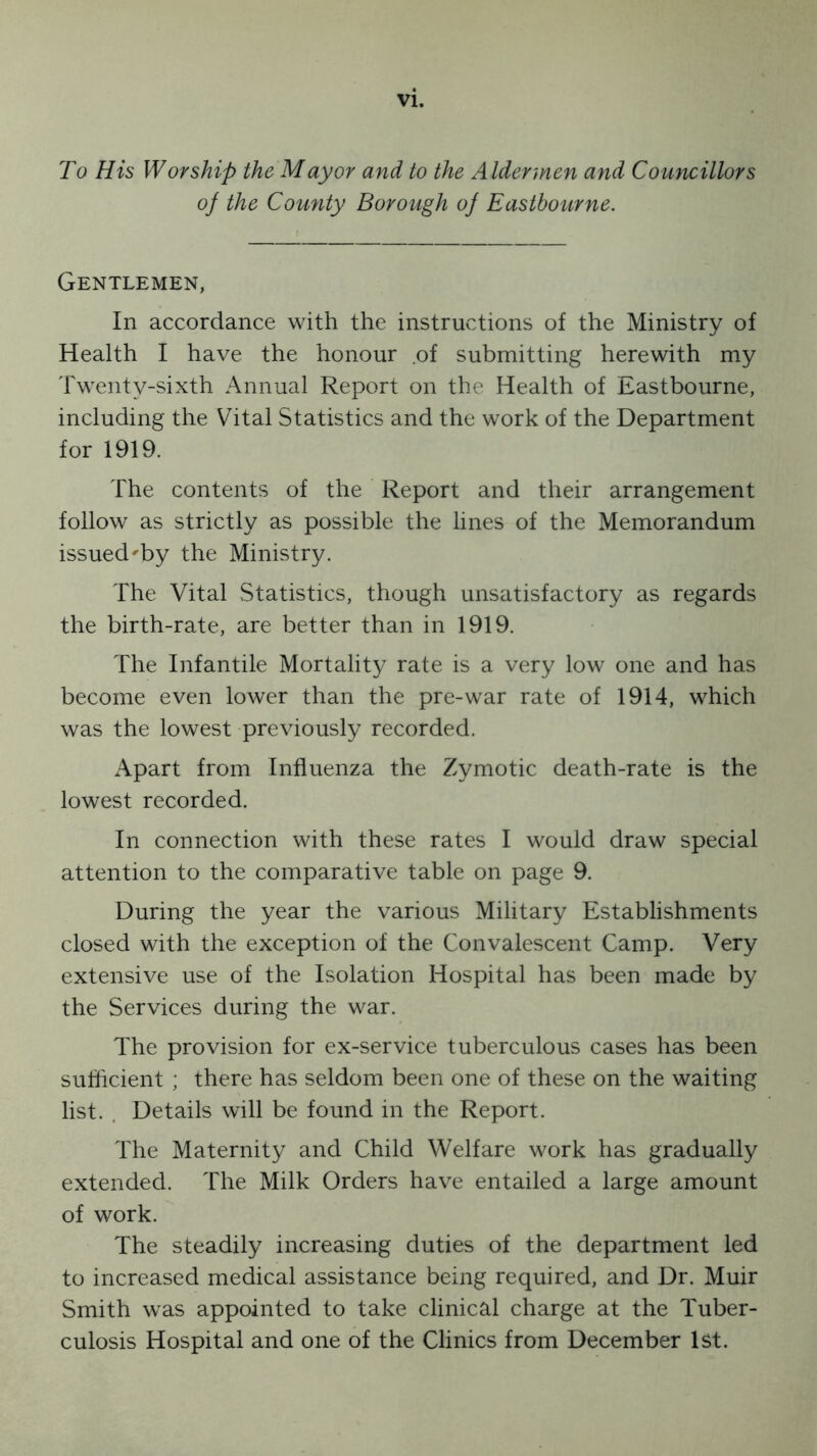 To His Worship the Mayor and to the Aldermen and Councillors of the County Borough of Eastbourne. Gentlemen, In accordance with the instructions of the Ministry of Health I have the honour .of submitting herewith my Twenty-sixth Annual Report on the Health of Eastbourne, including the Vital Statistics and the work of the Department for 1919. The contents of the Report and their arrangement follow as strictly as possible the lines of the Memorandum issued'by the Ministry. The Vital Statistics, though unsatisfactory as regards the birth-rate, are better than in 1919. The Infantile Mortality rate is a very low one and has become even lower than the pre-war rate of 1914, which was the lowest previously recorded. Apart from Influenza the Zymotic death-rate is the lowest recorded. In connection with these rates I would draw special attention to the comparative table on page 9. During the year the various Military Establishments closed with the exception of the Convalescent Camp. Very extensive use of the Isolation Hospital has been made by the Services during the war. The provision for ex-service tuberculous cases has been sufficient ; there has seldom been one of these on the waiting list. Details will be found in the Report. The Maternity and Child Welfare work has gradually extended. The Milk Orders have entailed a large amount of work. The steadily increasing duties of the department led to increased medical assistance being required, and Dr. Muir Smith was appointed to take clinical charge at the Tuber- culosis Hospital and one of the Clinics from December 1st.