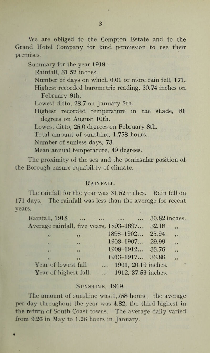 We are obliged to the Compton Estate and to the Grand Hotel Company for kind permission to use their premises. Summary for the year 1919 :— Rainfall, 31.52 inches. Number of days on which 0.01 or more rain fell, 171. Highest recorded barometric reading, 30.74 inches on February 9th. Lowest ditto, 28.7 on January 5th. Highest recorded temperature in the shade, 81 degrees on August 10th. Lowest ditto, 25.0 degrees on February 8th. Total amount of sunshine, 1,758 hours. Number of sunless days, 73. Mean annual temperature, 49 degrees. The proximity of the sea and the peninsular position of the Borough ensure equability of climate. Rainfall. The rainfall for the year was 31.52 inches. Rain fell on 171 days. The rainfall was less than the average for recent years. Rainfall, 1918 ... 30.82 inches. Average rainfall, five years, 1893-1897... 32.18 „ „ 1898-1902... 25.94 „ „ 1903-1907... 29.99 „ „ 1908-1912... 33.76 „ „ 1913-1917... 33.86 Year of lowest fall ... 1901, 20.19 inches. Year of highest fall ... 1912, 37.53 inches. Sunshine, 1919. The amount of sunshine was 1,758 hours ; the average per day throughout the year was 4.82, the third highest in the return of South Coast towns. The average daily varied from 9.26 in May to 1.26 hours in January.